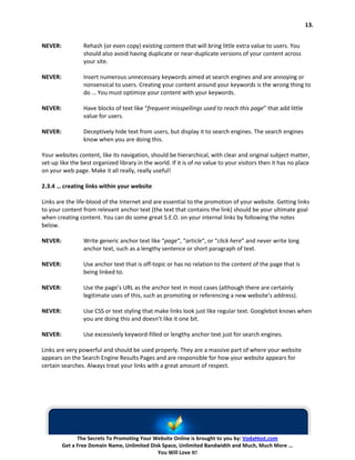 13.


NEVER:           Rehash (or even copy) existing content that will bring little extra value to users. You
                 should also avoid having duplicate or near-duplicate versions of your content across
                 your site.

NEVER:           Insert numerous unnecessary keywords aimed at search engines and are annoying or
                 nonsensical to users. Creating your content around your keywords is the wrong thing to
                 do … You must optimize your content with your keywords.

NEVER:           Have blocks of text like “frequent misspellings used to reach this page” that add little
                 value for users.

NEVER:           Deceptively hide text from users, but display it to search engines. The search engines
                 know when you are doing this.

Your websites content, like its navigation, should be hierarchical, with clear and original subject matter,
set-up like the best organized library in the world. If it is of no value to your visitors then it has no place
on your web page. Make it all really, really useful!

2.3.4 … creating links within your website

Links are the life-blood of the Internet and are essential to the promotion of your website. Getting links
to your content from relevant anchor text (the text that contains the link) should be your ultimate goal
when creating content. You can do some great S.E.O. on your internal links by following the notes
below.

NEVER:           Write generic anchor text like “page“, “article“, or “click here” and never write long
                 anchor text, such as a lengthy sentence or short paragraph of text.

NEVER:           Use anchor text that is off-topic or has no relation to the content of the page that is
                 being linked to.

NEVER:           Use the page’s URL as the anchor text in most cases (although there are certainly
                 legitimate uses of this, such as promoting or referencing a new website’s address).

NEVER:           Use CSS or text styling that make links look just like regular text. Googlebot knows when
                 you are doing this and doesn’t like it one bit.

NEVER:           Use excessively keyword-filled or lengthy anchor text just for search engines.

Links are very powerful and should be used properly. They are a massive part of where your website
appears on the Search Engine Results Pages and are responsible for how your website appears for
certain searches. Always treat your links with a great amount of respect.




               The Secrets To Promoting Your Website Online is brought to you by: VodaHost.com
         Get a Free Domain Name, Unlimited Disk Space, Unlimited Bandwidth and Much, Much More ...
                                              You Will Love It!
 