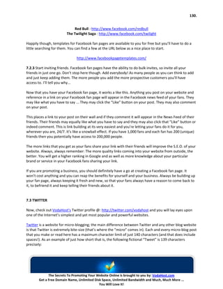 130.


                              Red Bull : http://www.facebook.com/redbull
                         The Twilight Saga : http://www.facebook.com/twilight

Happily though, templates for Facebook fan pages are available to you for free but you’ll have to do a
little searching for them. You can find a few at the URL below as a nice place to start.

                               http://www.facebookpagetemplates.com/

7.2.3 Start inviting friends. Facebook fan pages have the ability to do bulk invites, so invite all your
friends in just one go. Don’t stop here though. Add everybody! As many people as you can think to add
and just keep adding them. The more people you add the more prospective customers you’ll have
access to. I’ll tell you why...

Now that you have your Facebook fan page, it works a like this. Anything you post on your website and
reference in a link on your Facebook fan page will appear in the Facebook news feed of your fans. They
may like what you have to say ... They may click the “Like” button on your post. They may also comment
on your post.

This places a link to your post on their wall and if they comment it will appear in the News Feed of their
friends. Their friends may equally like what you have to say and they may also click that “Like” button or
indeed comment. This is link building at its very easiest and you’re letting your fans do it for you,
wherever you are, 24/7. It’s like a snowball effect. If you have 1,000 fans and each fan has 200 (unique)
friends then you potentially have access to 200,000 people.

The more links that you get as your fans share your link with their friends will improve the S.E.O. of your
website. Always, always remember: The more quality links coming into your website from outside, the
better. You will get a higher ranking in Google and as well as more knowledge about your particular
brand or service in your Facebook fans sharing your link.

If you are promoting a business, you should definitely have a go at creating a Facebook fan page. It
won’t cost anything and you can reap the benefits for yourself and your business. Always be building up
your fan page, always keeping it fresh and new, so that your fans always have a reason to come back to
it, to befriend it and keep telling their friends about it.


7.3 TWITTER

Now, check out VodaHost’s Twitter profile @: http://twitter.com/vodahost and you will lay eyes upon
one of the Internet’s simplest and yet most popular and powerful websites.

Twitter is a website for micro-blogging; the main difference between Twitter and any other blog website
is that Twitter is extremely bite-size (that’s where the “micro” comes in). Each and every micro-blog post
that you make or read here has a maximum character limit of just 140 characters (and that does include
spaces!). As an example of just how short that is, the following fictional “Tweet” is 139 characters
precisely:




              The Secrets To Promoting Your Website Online is brought to you by: VodaHost.com
        Get a Free Domain Name, Unlimited Disk Space, Unlimited Bandwidth and Much, Much More ...
                                             You Will Love It!
 