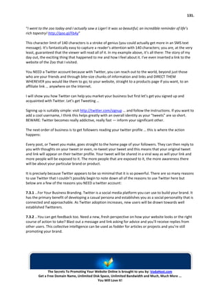 131.


“I went to the zoo today and I actually saw a Liger! It was so beautiful; an incredible reminder of life’s
rich tapestry! http://goo.gl/FbAy”

This character limit of 140 characters is a stroke of genius (you could actually get more in an SMS text
message). It’s fantastically easy to capture a reader’s attention with 140 characters; you are, at the very
least, guaranteed that the viewer will read all of it. In my example above, it’s all there: The story of my
day out, the exciting thing that happened to me and how I feel about it. I’ve even inserted a link to the
website of the Zoo that I visited.

You NEED a Twitter account because with Twitter, you can reach out to the world, beyond just those
who are your friends and through bite-size chunks of information and links and DIRECT THEM
WHEREVER you would like them to go; to your website, straight to a products page if you want, to an
affiliate link … anywhere on the Internet.

I will show you how Twitter can help you market your business but first let’s get you signed up and
acquainted with Twitter. Let’s get Tweeting …

Signing up is suitably simple: visit http://twitter.com/signup … and follow the instructions. If you want to
add a cool username, I think this helps greatly with an overall identity as your “tweets” are so short.
BEWARE: Twitter becomes really addictive, really fast — inform your significant other.

The next order of business is to get followers reading your twitter profile … this is where the action
happens:

Every post, or Tweet you make, goes straight to the home page of your followers. They can then reply to
you with thoughts on your tweet or even, re-tweet your tweet and this means that your original tweet
and link will appear on their twitter profile. Your tweet will be shared in a viral way as will your link and
more people will be exposed to it. The more people that are exposed to it, the more awareness there
will be about your particular brand or product.

It is precisely because Twitter appears to be so minimal that it is so powerful. There are so many reasons
to use Twitter that I couldn’t possibly begin to note down all of the reasons to use Twitter here but
below are a few of the reasons you NEED a twitter account:

7.3.1 …For Your Business Branding. Twitter is a social media platform you can use to build your brand. It
has the primary benefit of developing a casual persona and establishes you as a social personality that is
connected and approachable. As Twitter adoption increases, new users will be drawn towards well
established Twitterers.

7.3.2 …You can get feedback too. Need a new, fresh perspective on how your website looks or the right
course of action to take? Blast out a message and link asking for advice and you’ll receive replies from
other users. This collective intelligence can be used as fodder for articles or projects and you’re still
promoting your brand.




              The Secrets To Promoting Your Website Online is brought to you by: VodaHost.com
        Get a Free Domain Name, Unlimited Disk Space, Unlimited Bandwidth and Much, Much More ...
                                             You Will Love It!
 