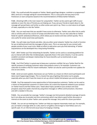 132.


7.3.3 …You could actually hire people on Twitter. Need a good logo designer, marketer or programmer?
Well, send out a message asking for recommendations. This is a very quick and easy way to hire
freelancers or even companies based on the recommendations of fellow twitter followers.

7.3.4 …Directing traffic is the main reason for using twitter. Twitter can be used to get traffic to your
websites or even the sites of friends you are helping out. If you ask your friends to tweet about it, the
message will spread faster and further as other active users pick it up. There is a viral nature to all types
of news, especially on a site like Twitter.

7.3.5 …You can read news that you wouldn’t have access to otherwise. Twitter users often link to useful
sites or articles and can be a source of scoops and alternative news. You can also subscribe to Twitter
feeds for specific websites/conferences, which allows you to receive and view content quickly. This is
very useful for active social news participants.

7.3.6 …You will make new friends and allies. Like any other social network, Twitter has a built-in function
for you to befriend and track the messages of other users. This is an easy way for you connect with
people outside of your usual circle. Make an effort to add active users you find interesting. A Twitter
acquaintance can be developed into a long lasting friendship.

7.3.7 …With Twitter you’ll be networking for benefits. Twitter can be used as a socializing platform for
you to interact with other like-minded people, especially those in the same industry. It can be used to
establish consistent and deeper relationships for future benefits such as testimonials or peer
recommendations.

7.3.8 …You’ll find Twitter is a great way to keep your customers notified. Set up a Twitter feed for the
specific purpose of notifying customers when new products come in, for example. Customers can
subscribe via mobile or RSS for instant notification. Twitter can also be used to provide mini-updates for
one-on-one clients.

7.3.9 …Send out event updates. Businesses can use Twitter as a means to inform event participants and
latest event happenings/changes. This is a hassle-free way of getting information out to people,
especially when you don’t have the means to set up a direct mobile link between you and the audience.

7.3.10 …You’ll be exposed to many opportunities to find prospective customers. Twitter can be used as
a means to find potential customers or clients online. Do a search for keywords related to your product
on Twitter Search and then follow users. Tweet about topics parallel to your product and close
prospects away from public channels by using direct messages or offline communications. Discretion
and skill is needed in this area.

7.3.11 …You can provide live coverage. Twitter’s message size limit prevents detailed coverage of events
but it can allow you to provide real-time commentary which may help to spark further discussion or
interest on the event as other Twitter users spread the message. Very useful for citizen journalism.

7.3.12 …You can set-up meetings too. Twitter can help you organize impromptu meet-ups. For example,
you can tweet a message while at a cafe, event or art gallery and arrange to meet fellow users at a
specific spot. It’s an informal and casual way of arranging a meeting.




              The Secrets To Promoting Your Website Online is brought to you by: VodaHost.com
        Get a Free Domain Name, Unlimited Disk Space, Unlimited Bandwidth and Much, Much More ...
                                             You Will Love It!
 