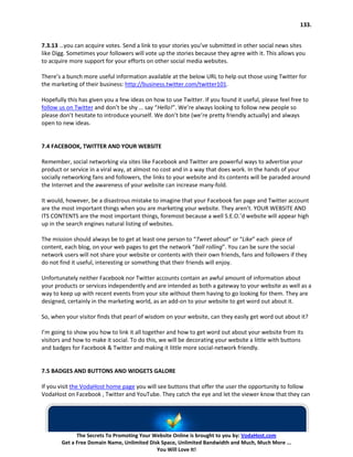 133.


7.3.13 …you can acquire votes. Send a link to your stories you’ve submitted in other social news sites
like Digg. Sometimes your followers will vote up the stories because they agree with it. This allows you
to acquire more support for your efforts on other social media websites.

There’s a bunch more useful information available at the below URL to help out those using Twitter for
the marketing of their business: http://business.twitter.com/twitter101.

Hopefully this has given you a few ideas on how to use Twitter. If you found it useful, please feel free to
follow us on Twitter and don’t be shy … say “Hello!”. We’re always looking to follow new people so
please don’t hesitate to introduce yourself. We don’t bite (we’re pretty friendly actually) and always
open to new ideas.


7.4 FACEBOOK, TWITTER AND YOUR WEBSITE

Remember, social networking via sites like Facebook and Twitter are powerful ways to advertise your
product or service in a viral way, at almost no cost and in a way that does work. In the hands of your
socially networking fans and followers, the links to your website and its contents will be paraded around
the Internet and the awareness of your website can increase many-fold.

It would, however, be a disastrous mistake to imagine that your Facebook fan page and Twitter account
are the most important things when you are marketing your website. They aren’t. YOUR WEBSITE AND
ITS CONTENTS are the most important things, foremost because a well S.E.O.’d website will appear high
up in the search engines natural listing of websites.

The mission should always be to get at least one person to “Tweet about” or “Like” each piece of
content, each blog, on your web pages to get the network “ball rolling”. You can be sure the social
network users will not share your website or contents with their own friends, fans and followers if they
do not find it useful, interesting or something that their friends will enjoy.

Unfortunately neither Facebook nor Twitter accounts contain an awful amount of information about
your products or services independently and are intended as both a gateway to your website as well as a
way to keep up with recent events from your site without them having to go looking for them. They are
designed, certainly in the marketing world, as an add-on to your website to get word out about it.

So, when your visitor finds that pearl of wisdom on your website, can they easily get word out about it?

I’m going to show you how to link it all together and how to get word out about your website from its
visitors and how to make it social. To do this, we will be decorating your website a little with buttons
and badges for Facebook & Twitter and making it little more social-network friendly.


7.5 BADGES AND BUTTONS AND WIDGETS GALORE

If you visit the VodaHost home page you will see buttons that offer the user the opportunity to follow
VodaHost on Facebook , Twitter and YouTube. They catch the eye and let the viewer know that they can




              The Secrets To Promoting Your Website Online is brought to you by: VodaHost.com
        Get a Free Domain Name, Unlimited Disk Space, Unlimited Bandwidth and Much, Much More ...
                                             You Will Love It!
 