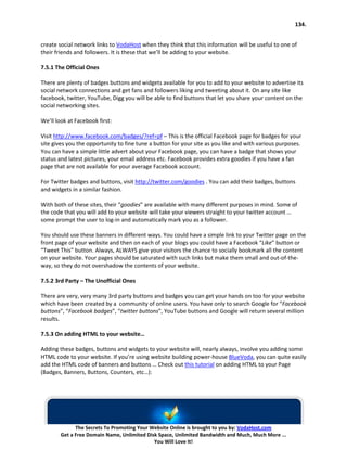 134.


create social network links to VodaHost when they think that this information will be useful to one of
their friends and followers. It is these that we’ll be adding to your website.

7.5.1 The Official Ones

There are plenty of badges buttons and widgets available for you to add to your website to advertise its
social network connections and get fans and followers liking and tweeting about it. On any site like
facebook, twitter, YouTube, Digg you will be able to find buttons that let you share your content on the
social networking sites.

We’ll look at Facebook first:

Visit http://www.facebook.com/badges/?ref=pf – This is the official Facebook page for badges for your
site gives you the opportunity to fine tune a button for your site as you like and with various purposes.
You can have a simple little advert about your Facebook page, you can have a badge that shows your
status and latest pictures, your email address etc. Facebook provides extra goodies if you have a fan
page that are not available for your average Facebook account.

For Twitter badges and buttons, visit http://twitter.com/goodies . You can add their badges, buttons
and widgets in a similar fashion.

With both of these sites, their “goodies” are available with many different purposes in mind. Some of
the code that you will add to your website will take your viewers straight to your twitter account …
some prompt the user to log-in and automatically mark you as a follower.

You should use these banners in different ways. You could have a simple link to your Twitter page on the
front page of your website and then on each of your blogs you could have a Facebook “Like” button or
“Tweet This” button. Always, ALWAYS give your visitors the chance to socially bookmark all the content
on your website. Your pages should be saturated with such links but make them small and out-of-the-
way, so they do not overshadow the contents of your website.

7.5.2 3rd Party – The Unofficial Ones

There are very, very many 3rd party buttons and badges you can get your hands on too for your website
which have been created by a community of online users. You have only to search Google for “Facebook
buttons”, “Facebook badges”, “twitter buttons”, YouTube buttons and Google will return several million
results.

7.5.3 On adding HTML to your website…

Adding these badges, buttons and widgets to your website will, nearly always, involve you adding some
HTML code to your website. If you’re using website building power-house BlueVoda, you can quite easily
add the HTML code of banners and buttons … Check out this tutorial on adding HTML to your Page
(Badges, Banners, Buttons, Counters, etc…):




              The Secrets To Promoting Your Website Online is brought to you by: VodaHost.com
        Get a Free Domain Name, Unlimited Disk Space, Unlimited Bandwidth and Much, Much More ...
                                             You Will Love It!
 