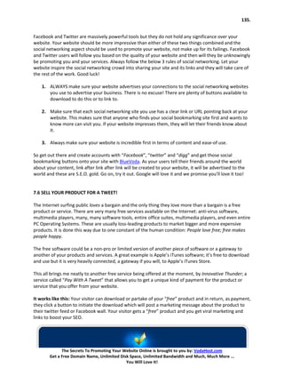 135.


Facebook and Twitter are massively powerful tools but they do not hold any significance over your
website. Your website should be more impressive than either of these two things combined and the
social networking aspect should be used to promote your website, not make up for its failings. Facebook
and Twitter users will follow you based on the quality of your website and then will they be unknowingly
be promoting you and your services. Always follow the below 3 rules of social networking. Let your
website inspire the social networking crowd into sharing your site and its links and they will take care of
the rest of the work. Good luck!

    1. ALWAYS make sure your website advertises your connections to the social networking websites
       you use to advertise your business. There is no excuse! There are plenty of buttons available to
       download to do this or to link to.

    2. Make sure that each social networking site you use has a clear link or URL pointing back at your
       website. This makes sure that anyone who finds your social bookmarking site first and wants to
       know more can visit you. If your website impresses them, they will let their friends know about
       it.

    3. Always make sure your website is incredible first in terms of content and ease-of use.

So get out there and create accounts with “Facebook”, “twitter” and “digg” and get those social
bookmarking buttons onto your site with BlueVoda. As your users tell their friends around the world
about your content, link after link after link will be created to your website, it will be advertised to the
world and these are S.E.O. gold. Go on, try it out. Google will love it and we promise you’ll love it too!


7.6 SELL YOUR PRODUCT FOR A TWEET!

The Internet surfing public loves a bargain and the only thing they love more than a bargain is a free
product or service. There are very many free services available on the Internet: anti-virus software,
multimedia players, many, many software tools, entire office suites, multimedia players, and even entire
PC Operating Systems. These are usually loss-leading products to market bigger and more expensive
products. It is done this way due to one constant of the human condition: People love free; free makes
people happy.

The free software could be a non-pro or limited version of another piece of software or a gateway to
another of your products and services. A great example is Apple’s iTunes software; it’s free to download
and use but it is very heavily connected, a gateway if you will, to Apple’s iTunes Store.

This all brings me neatly to another free service being offered at the moment, by Innovative Thunder; a
service called “Pay With A Tweet” that allows you to get a unique kind of payment for the product or
service that you offer from your website.

It works like this: Your visitor can download or partake of your “free” product and in return, as payment,
they click a button to initiate the download which will post a marketing message about the product to
their twitter feed or Facebook wall. Your visitor gets a “free” product and you get viral marketing and
links to boost your SEO.




              The Secrets To Promoting Your Website Online is brought to you by: VodaHost.com
        Get a Free Domain Name, Unlimited Disk Space, Unlimited Bandwidth and Much, Much More ...
                                             You Will Love It!
 