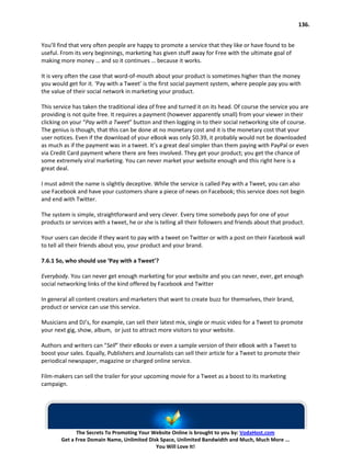 136.


You’ll find that very often people are happy to promote a service that they like or have found to be
useful. From its very beginnings, marketing has given stuff away for Free with the ultimate goal of
making more money … and so it continues … because it works.

It is very often the case that word-of-mouth about your product is sometimes higher than the money
you would get for it. ‘Pay with a Tweet’ is the first social payment system, where people pay you with
the value of their social network in marketing your product.

This service has taken the traditional idea of free and turned it on its head. Of course the service you are
providing is not quite free. It requires a payment (however apparently small) from your viewer in their
clicking on your “Pay with a Tweet” button and then logging in to their social networking site of course.
The genius is though, that this can be done at no monetary cost and it is the monetary cost that your
user notices. Even if the download of your eBook was only $0.39, it probably would not be downloaded
as much as if the payment was in a tweet. It’s a great deal simpler than them paying with PayPal or even
via Credit Card payment where there are fees involved. They get your product; you get the chance of
some extremely viral marketing. You can never market your website enough and this right here is a
great deal.

I must admit the name is slightly deceptive. While the service is called Pay with a Tweet, you can also
use Facebook and have your customers share a piece of news on Facebook; this service does not begin
and end with Twitter.

The system is simple, straightforward and very clever. Every time somebody pays for one of your
products or services with a tweet, he or she is telling all their followers and friends about that product.

Your users can decide if they want to pay with a tweet on Twitter or with a post on their Facebook wall
to tell all their friends about you, your product and your brand.

7.6.1 So, who should use ‘Pay with a Tweet’?

Everybody. You can never get enough marketing for your website and you can never, ever, get enough
social networking links of the kind offered by Facebook and Twitter

In general all content creators and marketers that want to create buzz for themselves, their brand,
product or service can use this service.

Musicians and DJ’s, for example, can sell their latest mix, single or music video for a Tweet to promote
your next gig, show, album, or just to attract more visitors to your website.

Authors and writers can “Sell” their eBooks or even a sample version of their eBook with a Tweet to
boost your sales. Equally, Publishers and Journalists can sell their article for a Tweet to promote their
periodical newspaper, magazine or charged online service.

Film-makers can sell the trailer for your upcoming movie for a Tweet as a boost to its marketing
campaign.




              The Secrets To Promoting Your Website Online is brought to you by: VodaHost.com
        Get a Free Domain Name, Unlimited Disk Space, Unlimited Bandwidth and Much, Much More ...
                                             You Will Love It!
 