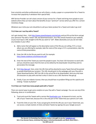 137.


Even scientists and other professionals can sell a thesis, a study, a paper or a presentation for a Tweet to
increase their popularity in whatever their special field.

ANY Service Provider can sell a basic version of your service for a Tweet and bring more people to your
website where they can learn about the benefits of your “premium” service which you offer for a certain
monetary charge.

Whatever your niche your aim should be to sell your latest product for a Tweet and make it go viral!

7.6.2 How can I use Pay with a Tweet?

Let’s get started, then… Visit http://www.paywithatweet.com/sell.php and just fill out the form and get
your personal ‘Pay with a Tweet’ URL and download button. Your files remain hosted on your website,
so you must input a URL straight to the file you want to “sell”. Make absolutely sure you do not make
any mistakes in your URLs!

    1. Add a name that will appear as the descriptive name of the file you are selling. If it’s a music
       album you are offering for example, take the name of the song or if it’s a presentation, take the
       name of that presentation.

    2. Enter the URL to the file you want to sell, for example:
       http://www.vodahost.com/thesecrets.pdf

    3. Enter the text of the Tweet you want the people to post. You have 110 characters to work with
       and you should be aware that this text can be edited by the downloader should they wish to
       personalize this message.

    4. Visit http://goo.gl/. Here, enter the URL that will be attached to every Tweet that will be posted
       as people download your product. This URL should point to the webpage with your Pay with a
       Tweet download button, NOT the URL to the actual file to be downloaded. Here you only have
       29 characters to play with and that is why it’s best to use a URL Shortener like goo.gl.

    5. Finally, if you are indeed a human, then you should have no problem filling out the captcha and
       clicking: “Create my Button”

7.6.3 How can I track how many people paid with a Tweet?

There are several ways to get some analytics on your Pay with a Tweet campaign. You can use any of the
following, alone or in combination:

    1. Track and count the Tweets with a service like RowFeeder.com. As keyword to track, use the
       URL of your Tweet-text, because this is the only part of the Tweet that your patrons can’t edit.

    2. Track the clicks on your link. If you use goo.gl to shrink the URL you use in your Tweet-text, you
       can access a simple statistic of clicks and latest Tweets by signing into your Google account




              The Secrets To Promoting Your Website Online is brought to you by: VodaHost.com
        Get a Free Domain Name, Unlimited Disk Space, Unlimited Bandwidth and Much, Much More ...
                                             You Will Love It!
 