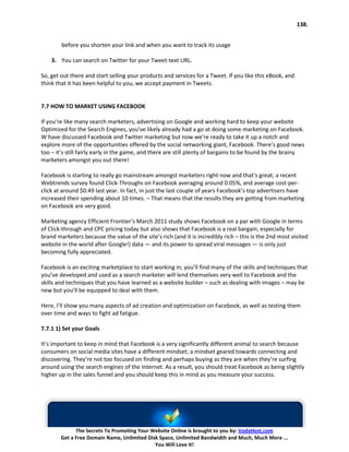 138.


        before you shorten your link and when you want to track its usage

    3. You can search on Twitter for your Tweet-text URL.

So, get out there and start selling your products and services for a Tweet. If you like this eBook, and
think that it has been helpful to you, we accept payment in Tweets.


7.7 HOW TO MARKET USING FACEBOOK

If you’re like many search marketers, advertising on Google and working hard to keep your website
Optimized for the Search Engines, you’ve likely already had a go at doing some marketing on Facebook.
W have discussed Facebook and Twitter marketing but now we’re ready to take it up a notch and
explore more of the opportunities offered by the social networking giant, Facebook. There’s good news
too – it’s still fairly early in the game, and there are still plenty of bargains to be found by the brainy
marketers amongst you out there!

Facebook is starting to really go mainstream amongst marketers right now and that’s great; a recent
Webtrends survey found Click-Throughs on Facebook averaging around 0.05%, and average cost-per-
click at around $0.49 last year. In fact, in just the last couple of years Facebook’s top advertisers have
increased their spending about 10 times. – That means that the results they are getting from marketing
on Facebook are very good.

Marketing agency Efficient Frontier’s March 2011 study shows Facebook on a par with Google in terms
of Click-through and CPC pricing today but also shows that Facebook is a real bargain, especially for
brand marketers because the value of the site’s rich (and it is incredibly rich – this is the 2nd most visited
website in the world after Google!) data — and its power to spread viral messages — is only just
becoming fully appreciated.

Facebook is an exciting marketplace to start working in; you’ll find many of the skills and techniques that
you’ve developed and used as a search marketer will lend themselves very well to Facebook and the
skills and techniques that you have learned as a website builder – such as dealing with images – may be
new but you’ll be equipped to deal with them.

Here, I’ll show you many aspects of ad creation and optimization on Facebook, as well as testing them
over time and ways to fight ad fatigue.

7.7.1 1) Set your Goals

It’s important to keep in mind that Facebook is a very significantly different animal to search because
consumers on social media sites have a different mindset; a mindset geared towards connecting and
discovering. They’re not too focused on finding and perhaps buying as they are when they’re surfing
around using the search engines of the Internet. As a result, you should treat Facebook as being slightly
higher up in the sales funnel and you should keep this in mind as you measure your success.




              The Secrets To Promoting Your Website Online is brought to you by: VodaHost.com
        Get a Free Domain Name, Unlimited Disk Space, Unlimited Bandwidth and Much, Much More ...
                                             You Will Love It!
 