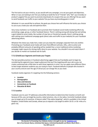139.


The first task to set your mind to, as you would with any campaign, is to set your goals and objectives.
What is it you are looking to do? Are you looking to build the list of “Friends” who “like” your brand(s) or
product’s page(s)? Do you want to promote downloads of a coupon that you are offering? Do you want
to send Facebook user traffic to your website? Do you have any branding goals in mind?

Whatever it is you would like to achieve, the goals you choose here will influence the tactics you choose
to use as you create your ads and optimize them.

Very many marketers run Facebook ads to promote their Facebook social media marketing efforts by
promoting a page, group, or other Facebook feature. There’s nothing wrong with doing that and setting
a goal related to social media, like number of new fans or friends but equally, there’s nothing wrong
with setting more traditional campaign goals (direct sales and traffic to your website) for your Facebook
advertising efforts.

Whatever the choice you make here, make sure you keep the campaigns separate from one another.
Promoting your Facebook social media will mean that different ad texts, URLs, calls to action and
probably different amounts of spending will be needed than a more traditional online marketing
campaign might require for driving traffic direct to your website. You shouldn’t mix and match them if
you decide to market via Facebook ads for both.

7.7.2 2) Build your Segments and Create your Targets

The best possible practices in Facebook advertising suggest that you’ll probably want to begin by
considering the segments (your target audiences) that you’ll be targeting with your ads so you can
create customized ads a little later on with those segments in mind. You can apply many different filters
to best target whatever audience you are trying to reach. Facebook defaults to people who located in
your country and are over the age of 18 but you can change this as you need.

Facebook neatly organizes it’s targeting into the following sections:

    •   Location
    •   Demographics
    •   Likes and Interests
    •   Connections on Facebook
    •   Education & Work

7.7.3 Location

Facebook uses its users’ IP addresses and profile information to determine their location on Earth and
because of this, you can target by country, state/ province, city, or city radius. Currently Facebook allows
you to target up to 25 countries. A feature called “City radius targeting“, which is available in the United
Kingdom, United States and Canada, allows you to expand a city target to within 10-25- or 50- miles of a
given city.




              The Secrets To Promoting Your Website Online is brought to you by: VodaHost.com
        Get a Free Domain Name, Unlimited Disk Space, Unlimited Bandwidth and Much, Much More ...
                                             You Will Love It!
 