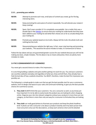 14.


2.3.5 … promoting your website

NEVER:           Attempt to promote each new, small piece of content you create; go for the big,
                 interesting items.

NEVER:           Keep promoting the same piece of content repeatedly. You will alienate your viewers!
                 Keep creating!

NEVER:           Spam. Don’t even consider it! It is completely unacceptable. Use a mailer that uses a
                 Double Opt-In like AWeber to ensure that your mailing list understands that they have
                 been added to your mailing list and what their choices are as far as unsubscribing from
                 your mailing list.

NEVER:           Promote your website based on mis-truths. Always tell the truth, the whole truth and
                 nothing but the truth.

NEVER:           Stop promoting your website the right way. In fact, never stop learning and promoting
                 your website… This would be the worst mistake to make; it is tantamount to failure.

Follow the tips above and you are guaranteed greater success for your website because you will not be
making any basic, simple mistakes. The list above is by no means exhaustive; there are plenty more
mistakes to make.


2.4 THE 5 COMMANDMENTS OF E-COMMERCE

You never get a second chance to make a first impression...

It is one thing building a website and quite another getting it to work for you. You and your customers
see countless websites everyday and regardless of what you show and tell them, they already have a
fully formed idea of how a website should be. You MUST, therefore, make the best first impression you
possibly can.

The following is a simple guide to make sure that you get the best possible start for your e-commerce
website, from its design and layout to your sales and continued marketing, to give you the best possible
chance of e-commerce success.

    1. Thou shalt ALWAYS think like your customers. You are a consumer as well, so you know just
       how important it is to be able to easily locate the product you are looking for when shopping
       online. Organize your site into relevant categories and put your products in more than just one
       category, so that there is more than only one way for a consumer to find what they are looking
       for.

    2. Thou shalt use really good photos to illustrate your products and keep the photo headlines
       brief. A photo can tell a consumer a lot about a product instantly and it has been proven that
       most consumers only scan the descriptions, so keep each sentence short and the detailed




               The Secrets To Promoting Your Website Online is brought to you by: VodaHost.com
         Get a Free Domain Name, Unlimited Disk Space, Unlimited Bandwidth and Much, Much More ...
                                              You Will Love It!
 