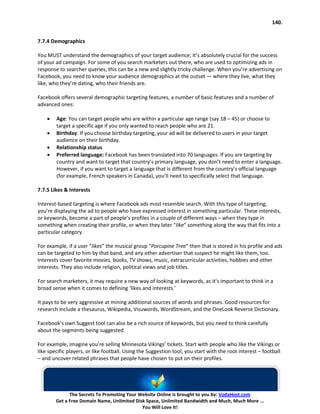 140.


7.7.4 Demographics

You MUST understand the demographics of your target audience; it’s absolutely crucial for the success
of your ad campaign. For some of you search marketers out there, who are used to optimizing ads in
response to searcher queries, this can be a new and slightly tricky challenge. When you’re advertising on
Facebook, you need to know your audience demographics at the outset — where they live, what they
like, who they’re dating, who their friends are.

Facebook offers several demographic targeting features, a number of basic features and a number of
advanced ones:

    •   Age: You can target people who are within a particular age range (say 18 – 45) or choose to
        target a specific age if you only wanted to reach people who are 21.
    •   Birthday: If you choose birthday targeting, your ad will be delivered to users in your target
        audience on their birthday.
    •   Relationship status
    •   Preferred language: Facebook has been translated into 70 languages. If you are targeting by
        country and want to target that country’s primary language, you don’t need to enter a language.
        However, if you want to target a language that is different from the country’s official language
        (for example, French speakers in Canada), you’ll need to specifically select that language.

7.7.5 Likes & Interests

Interest-based targeting is where Facebook ads most resemble search. With this type of targeting,
you’re displaying the ad to people who have expressed interest in something particular. These interests,
or keywords, become a part of people’s profiles in a couple of different ways – when they type in
something when creating their profile, or when they later “like” something along the way that fits into a
particular category.

For example, if a user “likes” the musical group “Porcupine Tree” then that is stored in his profile and ads
can be targeted to him by that band, and any other advertiser that suspect he might like them, too.
Interests cover favorite movies, books, TV shows, music, extracurricular activities, hobbies and other
interests. They also include religion, political views and job titles.

For search marketers, it may require a new way of looking at keywords, as it’s important to think in a
broad sense when it comes to defining ‘likes and interests.’

It pays to be very aggressive at mining additional sources of words and phrases. Good resources for
research include a thesaurus, Wikipedia, Visuwords, WordStream, and the OneLook Reverse Dictionary.

Facebook’s own Suggest tool can also be a rich source of keywords, but you need to think carefully
about the segments being suggested.

For example, imagine you’re selling Minnesota Vikings’ tickets. Start with people who like the Vikings or
like specific players, or like football. Using the Suggestion tool, you start with the root interest – football
– and uncover related phrases that people have chosen to put on their profiles.




              The Secrets To Promoting Your Website Online is brought to you by: VodaHost.com
        Get a Free Domain Name, Unlimited Disk Space, Unlimited Bandwidth and Much, Much More ...
                                             You Will Love It!
 