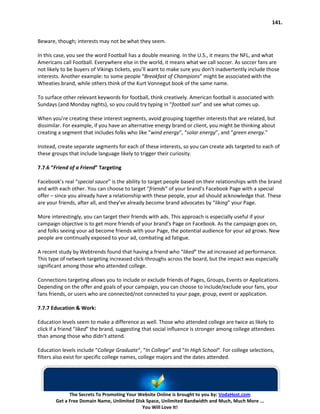 141.


Beware, though; interests may not be what they seem.

In this case, you see the word Football has a double meaning. In the U.S., it means the NFL, and what
Americans call Football. Everywhere else in the world, it means what we call soccer. As soccer fans are
not likely to be buyers of Vikings tickets, you’ll want to make sure you don’t inadvertently include those
interests. Another example: to some people “Breakfast of Champions” might be associated with the
Wheaties brand, while others think of the Kurt Vonnegut book of the same name.

To surface other relevant keywords for football, think creatively. American football is associated with
Sundays (and Monday nights), so you could try typing in “football sun” and see what comes up.

When you’re creating these interest segments, avoid grouping together interests that are related, but
dissimilar. For example, if you have an alternative energy brand or client, you might be thinking about
creating a segment that includes folks who like “wind energy”, “solar energy”, and “green energy.”

Instead, create separate segments for each of these interests, so you can create ads targeted to each of
these groups that include language likely to trigger their curiosity.

7.7.6 “Friend of a Friend” Targeting

Facebook’s real “special sauce” is the ability to target people based on their relationships with the brand
and with each other. You can choose to target “friends” of your brand’s Facebook Page with a special
offer – since you already have a relationship with these people, your ad should acknowledge that. These
are your friends, after all, and they’ve already become brand advocates by “liking” your Page.

More interestingly, you can target their friends with ads. This approach is especially useful if your
campaign objective is to get more friends of your brand’s Page on Facebook. As the campaign goes on,
and folks seeing your ad become friends with your Page, the potential audience for your ad grows. New
people are continually exposed to your ad, combating ad fatigue.

A recent study by Webtrends found that having a friend who “liked” the ad increased ad performance.
This type of network targeting increased click-throughs across the board, but the impact was especially
significant among those who attended college.

Connections targeting allows you to include or exclude friends of Pages, Groups, Events or Applications.
Depending on the offer and goals of your campaign, you can choose to include/exclude your fans, your
fans friends, or users who are connected/not connected to your page, group, event or application.

7.7.7 Education & Work:

Education levels seem to make a difference as well. Those who attended college are twice as likely to
click if a friend “liked” the brand, suggesting that social influence is stronger among college attendees
than among those who didn’t attend.

Education levels include “College Graduate“, “In College” and “In High School“. For college selections,
filters also exist for specific college names, college majors and the dates attended.




              The Secrets To Promoting Your Website Online is brought to you by: VodaHost.com
        Get a Free Domain Name, Unlimited Disk Space, Unlimited Bandwidth and Much, Much More ...
                                             You Will Love It!
 