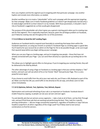 144.


then use a hyphen and list the segment you’re targeting with that particular campaign. Use another
hyphen and include more information, as needed.

Another workflow tip is to create a “placeholder” ad for each campaign with the appropriate targeting
for that campaign. Make sure it meets Facebook guidelines so it doesn’t get disapproved, but bid only a
$1 daily budget and $0.01 so that it doesn’t run by mistake. With those parameters, it shouldn’t. Don’t
rely on Facebook’s suggested ad, as that usually gets disapproved.

The purpose of this placeholder ad is that it gives you a generic starting point when you’re creating new
ads for that segment. This is especially important, because, given the ad fatigue problem on Facebook,
you’ll likely be creating new ads throughout the run of the promotion.

7.7.4.13 Where to Send the Ad? Landing Pages

Audiences on Facebook tend to respond most favorably to something that keeps them within the
Facebook experience, so using your brand’s or product’s Facebook Page as a landing page is a good idea.
You’ll need to for your account be an admin on the Page for this to be possible though, so be sure to get
that squared away before you begin setting up your campaign.

When you use your Page as a landing page, and you’re targeting new people – those that have not
already connected with your Page – you can send them directly to a specially set-up landing tab on the
Page.

This allows you to highlight special offers to that group. If you’re targeting your existing friends, they will
be delivered to the Wall by default.

The other advantage of using a Page on Facebook as a landing page is that your ad then displays a “like”
button, and each user will see which of his or her friends “liked” that particular Page. This is a very
powerful social signal.

If you choose to send traffic from the ad to your own web site, you’ll have a URL displayed as part of the
ad. Make sure that the URL you send traffic to ties directly to the ad copy, and allows users to take
action immediately.

7.7.14 5) Optimize, Refresh, Test, Optimize, Test, Refresh, Repeat

Optimization and continued refreshing of your ads is so important on Facebook. Facebook doesn’t
enable frequency capping, so people can see your ad over and over again.

Try and identify ads that are winners across segments — take a look at all of them, sort by Click-Through
rate, and you’ll find those ads that are working and performing the best. Then, look for a specific
winning combination — did one image consistently outperform, regardless of headline or copy? Did one
headline outperform all others regardless of the image used? You’ll likely need to test various
combinations to find the winners.




              The Secrets To Promoting Your Website Online is brought to you by: VodaHost.com
        Get a Free Domain Name, Unlimited Disk Space, Unlimited Bandwidth and Much, Much More ...
                                             You Will Love It!
 