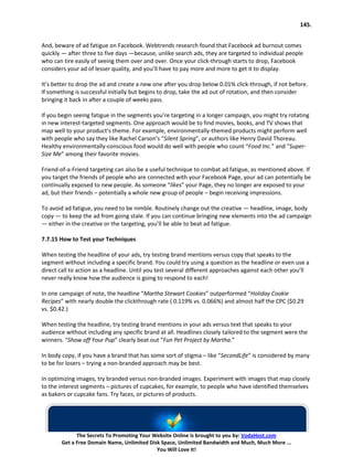 145.


And, beware of ad fatigue on Facebook. Webtrends research found that Facebook ad burnout comes
quickly — after three to five days —because, unlike search ads, they are targeted to individual people
who can tire easily of seeing them over and over. Once your click-through starts to drop, Facebook
considers your ad of lesser quality, and you’ll have to pay more and more to get it to display.

It’s better to drop the ad and create a new one after you drop below 0.01% click-through, if not before.
If something is successful initially but begins to drop, take the ad out of rotation, and then consider
bringing it back in after a couple of weeks pass.

If you begin seeing fatigue in the segments you’re targeting in a longer campaign, you might try rotating
in new interest-targeted segments. One approach would be to find movies, books, and TV shows that
map well to your product’s theme. For example, environmentally-themed products might perform well
with people who say they like Rachel Carson’s “Silent Spring”, or authors like Henry David Thoreau.
Healthy environmentally-conscious food would do well with people who count “Food Inc.” and “Super-
Size Me” among their favorite movies.

Friend-of-a-Friend targeting can also be a useful technique to combat ad fatigue, as mentioned above. If
you target the friends of people who are connected with your Facebook Page, your ad can potentially be
continually exposed to new people. As someone “likes” your Page, they no longer are exposed to your
ad, but their friends – potentially a whole new group of people – begin receiving impressions.

To avoid ad fatigue, you need to be nimble. Routinely change out the creative — headline, image, body
copy — to keep the ad from going stale. If you can continue bringing new elements into the ad campaign
— either in the creative or the targeting, you’ll be able to beat ad fatigue.

7.7.15 How to Test your Techniques

When testing the headline of your ads, try testing brand mentions versus copy that speaks to the
segment without including a specific brand. You could try using a question as the headline or even use a
direct call to action as a headline. Until you test several different approaches against each other you’ll
never really know how the audience is going to respond to each!

In one campaign of note, the headline “Martha Stewart Cookies” outperformed “Holiday Cookie
Recipes” with nearly double the clickthrough rate ( 0.119% vs. 0.066%) and almost half the CPC ($0.29
vs. $0.42.)

When testing the headline, try testing brand mentions in your ads versus text that speaks to your
audience without including any specific brand at all. Headlines closely tailored to the segment were the
winners. “Show off Your Pup” clearly beat out “Fun Pet Project by Martha.”

In body copy, if you have a brand that has some sort of stigma – like “SecondLife” is considered by many
to be for losers – trying a non-branded approach may be best.

In optimizing images, try branded versus non-branded images. Experiment with images that map closely
to the interest segments – pictures of cupcakes, for example, to people who have identified themselves
as bakers or cupcake fans. Try faces, or pictures of products.




             The Secrets To Promoting Your Website Online is brought to you by: VodaHost.com
       Get a Free Domain Name, Unlimited Disk Space, Unlimited Bandwidth and Much, Much More ...
                                            You Will Love It!
 