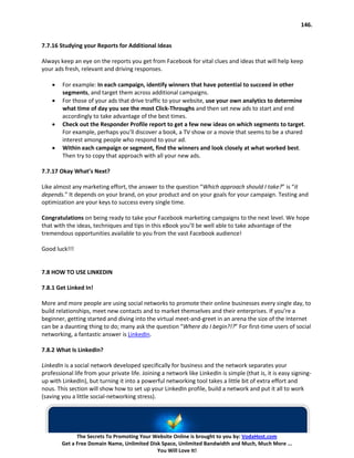 146.


7.7.16 Studying your Reports for Additional Ideas

Always keep an eye on the reports you get from Facebook for vital clues and ideas that will help keep
your ads fresh, relevant and driving responses.

    •   For example: In each campaign, identify winners that have potential to succeed in other
        segments, and target them across additional campaigns.
    •   For those of your ads that drive traffic to your website, use your own analytics to determine
        what time of day you see the most Click-Throughs and then set new ads to start and end
        accordingly to take advantage of the best times.
    •   Check out the Responder Profile report to get a few new ideas on which segments to target.
        For example, perhaps you’ll discover a book, a TV show or a movie that seems to be a shared
        interest among people who respond to your ad.
    •   Within each campaign or segment, find the winners and look closely at what worked best.
        Then try to copy that approach with all your new ads.

7.7.17 Okay What’s Next?

Like almost any marketing effort, the answer to the question “Which approach should I take?” is “it
depends.” It depends on your brand, on your product and on your goals for your campaign. Testing and
optimization are your keys to success every single time.

Congratulations on being ready to take your Facebook marketing campaigns to the next level. We hope
that with the ideas, techniques and tips in this eBook you’ll be well able to take advantage of the
tremendous opportunities available to you from the vast Facebook audience!

Good luck!!!


7.8 HOW TO USE LINKEDIN

7.8.1 Get Linked In!

More and more people are using social networks to promote their online businesses every single day, to
build relationships, meet new contacts and to market themselves and their enterprises. If you’re a
beginner, getting started and diving into the virtual meet-and-greet in an arena the size of the Internet
can be a daunting thing to do; many ask the question “Where do I begin?!?” For first-time users of social
networking, a fantastic answer is LinkedIn.

7.8.2 What Is LinkedIn?

LinkedIn is a social network developed specifically for business and the network separates your
professional life from your private life. Joining a network like LinkedIn is simple (that is, it is easy signing-
up with LinkedIn), but turning it into a powerful networking tool takes a little bit of extra effort and
nous. This section will show how to set up your LinkedIn profile, build a network and put it all to work
(saving you a little social-networking stress).




              The Secrets To Promoting Your Website Online is brought to you by: VodaHost.com
        Get a Free Domain Name, Unlimited Disk Space, Unlimited Bandwidth and Much, Much More ...
                                             You Will Love It!
 