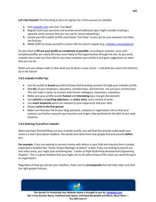 147.


Let’s Get Started! The first thing to do is to register for a free account on LinkedIn:

    1. Visit LinkedIn.com and click “Join Now”
    2. Register both your personal and business email addresses (you might consider creating a
       separate email account that you can use for social networking.)
    3. Create yourself a public profile and choose “Full View” so you can be sure everyone out there
       can find you
    4. MAKE SURE to create yourself a custom URL for search engines (e.g., linkedin.com/vodahost)

Do your best to fill out your profile as completely as possible; according to LinkedIn, users with
complete profiles are nearly 40 times more likely to find opportunities through the site. As you work,
LinkedIn has a neat tool that informs you how complete your profile is and gives suggestions on what
else you can do.

Make sure you always make it clear what you’ve done in your career —and what you want and intend to
do in the future!

7.8.3 LinkedIn Profile Tips

    •   Use the profile to brand yourself and keep that branding constant through your LinkedIn profile.
    •   Add ALL of your employers, education, memberships, and interests -not just your current ones!
        This will make it easier to connect with former colleagues, classmates, coworkers.
    •   Make sure your profile sounds human and interesting (you may get discovered!).
    •   Use colorful and exciting adjectives, an active voice, and a variety of verbs.
    •   Use smart keywords which are relevant to your experience and your skills.
    •   Always write in the first person.
    •   Make sure that you link to your blog, personal, company or organization site so that your
        contacts can further research your business and to get a few backlinks for the SEO of your web
        property.

7.8.4 Defining Yourself on LinkedIn

When you have finished filling out your LinkedIn profile, you will find that directly underneath your
name is a short descriptive headline. The words here determine how people find and actually define
you.

For example, if you are seeking to connect mainly with others in your field and industry then a simple,
explanatory headline like “Senior Project Manager at Airbus” is best. If you are looking to branch out
into other areas, you might pick something like: “Leader of High-Performing Aeronautical Engineering
Projects”. This is a great headline that you might use to let others know of the value you would bring to
an organization.

Regardless of how you phrase your headline, make sure to use keywords that will help make sure that
the right people find you.




              The Secrets To Promoting Your Website Online is brought to you by: VodaHost.com
        Get a Free Domain Name, Unlimited Disk Space, Unlimited Bandwidth and Much, Much More ...
                                             You Will Love It!
 