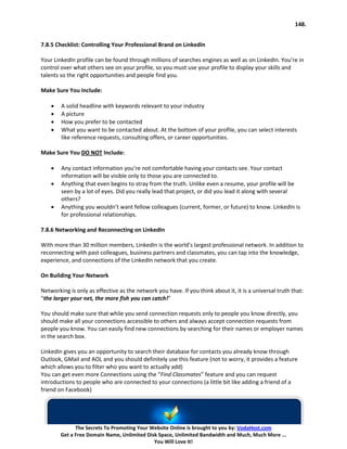 148.


7.8.5 Checklist: Controlling Your Professional Brand on LinkedIn

Your LinkedIn profile can be found through millions of searches engines as well as on LinkedIn. You’re in
control over what others see on your profile, so you must use your profile to display your skills and
talents so the right opportunities and people find you.

Make Sure You Include:

    •   A solid headline with keywords relevant to your industry
    •   A picture
    •   How you prefer to be contacted
    •   What you want to be contacted about. At the bottom of your profile, you can select interests
        like reference requests, consulting offers, or career opportunities.

Make Sure You DO NOT Include:

    •   Any contact information you’re not comfortable having your contacts see. Your contact
        information will be visible only to those you are connected to.
    •   Anything that even begins to stray from the truth. Unlike even a resume, your profile will be
        seen by a lot of eyes. Did you really lead that project, or did you lead it along with several
        others?
    •   Anything you wouldn’t want fellow colleagues (current, former, or future) to know. LinkedIn is
        for professional relationships.

7.8.6 Networking and Reconnecting on LinkedIn

With more than 30 million members, LinkedIn is the world’s largest professional network. In addition to
reconnecting with past colleagues, business partners and classmates, you can tap into the knowledge,
experience, and connections of the LinkedIn network that you create.

On Building Your Network

Networking is only as effective as the network you have. If you think about it, it is a universal truth that:
“the larger your net, the more fish you can catch!”

You should make sure that while you send connection requests only to people you know directly, you
should make all your connections accessible to others and always accept connection requests from
people you know. You can easily find new connections by searching for their names or employer names
in the search box.

LinkedIn gives you an opportunity to search their database for contacts you already know through
Outlook, GMail and AOL and you should definitely use this feature (not to worry, it provides a feature
which allows you to filter who you want to actually add)
You can get even more Connections using the “Find Classmates” feature and you can request
introductions to people who are connected to your connections (a little bit like adding a friend of a
friend on Facebook)




              The Secrets To Promoting Your Website Online is brought to you by: VodaHost.com
        Get a Free Domain Name, Unlimited Disk Space, Unlimited Bandwidth and Much, Much More ...
                                             You Will Love It!
 