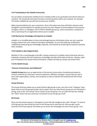 149.


7.8.7 Participating in the LinkedIn Community

You are always increasing the visibility of your LinkedIn profile as you participate and interact with your
creations. You should ask and answer business-oriented questions within your network, for example;
This builds credibility for yourself and increases your visibility.

Make recommendations for your connections. Share information you have with them and even write
thoughtful recommendations for people you know very well. Request recommendations from previous
managers, clients, or colleagues. Join an official LinkedIn group (e.g., alumni association, company) or
start a new Group for an organization where you’re a leader.

7.8.8 Sharing Your Knowledge and Expertise on LinkedIn

LinkedIn is an incredible place to share and exchange business information online; you ask a question
and get answers from your network and experts worldwide. You can also build your professional
credibility by showcasing your knowledge, expertise, and interests by answering the questions posed by
other members.

7.8.9 LinkedIn is about Opportunities

Whether it’s for a consulting gig or job offer, having a presence on LinkedIn means that those who are
looking for someone with your experience, knowledge and skills will be able to find you. Likewise, when
you’re looking for that special hard-to-find talent, LinkedIn will help you locate and contact them.

7.8.10 LinkedIn Groups

“Connect, Communicate, and Collaborate“

LinkedIn Groups gives you an opportunity to find and join communities of professionals based on
common interests you may have, common experience, affiliation and goals. Groups help you stay in
touch with organizations, schools, and companies as well as network with professionals with similar
interests.

Groups Directory

The Groups Directory allows you to easily find the right groups to join; just click on the “Category” drop-
down menu to sort the groups by their various types. Once you have found a group you are interested in
joining, click on the “Join Group” link to request to join the group. You can share the love too; clicking
the “Share” button lets you invite your connections to join the group as well.

My Groups

Once you have joined a group, it will appear on your left side navigation bar under “Groups”. To view all
of the groups you have joined just click on the Groups link to view them all. Here you get a quick
overview of all of your groups and allows you to access the homepages for each of your groups. Your




              The Secrets To Promoting Your Website Online is brought to you by: VodaHost.com
        Get a Free Domain Name, Unlimited Disk Space, Unlimited Bandwidth and Much, Much More ...
                                             You Will Love It!
 