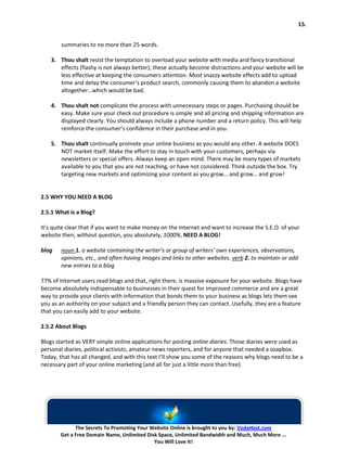 15.


        summaries to no more than 25 words.

    3. Thou shalt resist the temptation to overload your website with media and fancy transitional
       effects (flashy is not always better); these actually become distractions and your website will be
       less effective at keeping the consumers attention. Most snazzy website effects add to upload
       time and delay the consumer’s product search, commonly causing them to abandon a website
       altogether…which would be bad.

    4. Thou shalt not complicate the process with unnecessary steps or pages. Purchasing should be
       easy. Make sure your check out procedure is simple and all pricing and shipping information are
       displayed clearly. You should always include a phone number and a return policy. This will help
       reinforce the consumer’s confidence in their purchase and in you.

    5. Thou shalt continually promote your online business as you would any other. A website DOES
       NOT market itself. Make the effort to stay in touch with your customers, perhaps via
       newsletters or special offers. Always keep an open mind. There may be many types of markets
       available to you that you are not reaching, or have not considered. Think outside the box. Try
       targeting new markets and optimizing your content as you grow… and grow… and grow!


2.5 WHY YOU NEED A BLOG

2.5.1 What is a Blog?

It’s quite clear that if you want to make money on the Internet and want to increase the S.E.O. of your
website then, without question, you absolutely, 1000%, NEED A BLOG!

blog    noun 1. a website containing the writer’s or group of writers’ own experiences, observations,
        opinions, etc., and often having images and links to other websites. verb 2. to maintain or add
        new entries to a blog

77% of Internet users read blogs and that, right there, is massive exposure for your website. Blogs have
become absolutely indispensable to businesses in their quest for improved commerce and are a great
way to provide your clients with information that bonds them to your business as blogs lets them see
you as an authority on your subject and a friendly person they can contact. Usefully, they are a feature
that you can easily add to your website.

2.5.2 About Blogs

Blogs started as VERY simple online applications for posting online diaries. Those diaries were used as
personal diaries, political activists, amateur news reporters, and for anyone that needed a soapbox.
Today, that has all changed, and with this text I’ll show you some of the reasons why blogs need to be a
necessary part of your online marketing (and all for just a little more than free).




             The Secrets To Promoting Your Website Online is brought to you by: VodaHost.com
       Get a Free Domain Name, Unlimited Disk Space, Unlimited Bandwidth and Much, Much More ...
                                            You Will Love It!
 