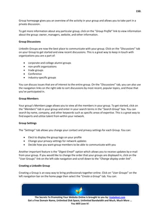 150.


Group homepage gives you an overview of the activity in your group and allows you to take part in a
private discussion.

To get more information about any particular group, click on the “Group Profile” link to view information
about the group: owner, managers, website, and other information.

Group Discussions

LinkedIn Groups are now the best place to communicate with your group. Click on the “Discussions” tab
on your Group to get started and view recent discussions. This is a great way to keep in touch with
organizations you are a part of:

    •   corporate and college alumni groups
    •   non-profit organizations
    •   trade groups
    •   Conference
    •   industry-specific groups

You can discuss issues that are of interest to the entire group. On the “Discussions” tab, you can also use
the navigation links on the right side to sort discussions by most recent, popular topics, and those that
you’ve participated in.

Group Members

Your group’s Members page allows you to view all the members in your group. To get started, click on
the “Members” tab in your group and enter in your search terms in the “Search Group” box. You can
search by name, company, and other keywords such as specific areas of expertise. This is a great way to
find experts and utilize talent from within your network.

Group Settings

The “Settings” tab allows you change your contact and privacy settings for each Group. You can:

    •   Elect to display the group logo on your profile
    •   Change your privacy settings for network updates
    •   Decide how you want group members to be able to communicate with you

Another important feature is the “Digest Email” option which allows you to receive updates by e-mail
from your group. If you would like to change the order that your groups are displayed in, click on the
“User Groups” link on the left-side navigation and scroll down to the “Change display order link”.

Creating a LinkedIn Group

Creating a Group is an easy way to bring professionals together online. Click on “User Groups” on the
left navigation bar on the home page then select the “Create a Group” tab. You can:




              The Secrets To Promoting Your Website Online is brought to you by: VodaHost.com
        Get a Free Domain Name, Unlimited Disk Space, Unlimited Bandwidth and Much, Much More ...
                                             You Will Love It!
 