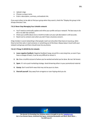 151.


    •   Upload a logo
    •   Choose a unique name.
    •   Enter a description, summary, and website link.

If you want others to be able to find your group when they search, check the “Display this group in the
Groups Directory” box.

7.8.11 Never Stop Managing Your LinkedIn network

    •   You’ll need to continually update and refine your profile and your network. The best way to do
        this is to add new contacts.
    •   Check your profile about once a month to make sure your job description is still accurate.
    •   Reach out to contacts even when you don’t have a business concern.

A big mistake in social networking is that people reach out only when they have an issue (e.g. when
they’ve lost their job or need someone or something out of the blue). Always keep in touch with your
network and groups and there should never be any drama.

7.8.12 5 Things To NEVER Do On LinkedIn

    1. Leave negative feedback. Negative feedback hangs around for a very long time, so even if you
       have a change of heart, it can be very difficult to retract it.

    2. Lie. Give a truthful account of where you’ve worked and what you’ve done. Be real. Be honest.

    3. Spam. It’s not a push marketing strategy. Avoid drowning others in your promotional material.

    4. Gossip. Don’t send forth news that may not be yours to share.

    5. Oversell yourself. Stay away from arrogance or over-hyping what you do.




              The Secrets To Promoting Your Website Online is brought to you by: VodaHost.com
        Get a Free Domain Name, Unlimited Disk Space, Unlimited Bandwidth and Much, Much More ...
                                             You Will Love It!
 