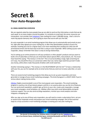 152.




Secret 8:
Your Auto-Responder
8.1 EMAIL MARKETING OVERVIEW

We are regularly asked by many people how we are able to send out the informative e-mails that we do
each week, to so many readers around the globe. It is certainly no small task; the server resources are
tremendous. Just consider that VodaHost’s own mailing list is over 1,500,000 strong... that’s a lot of e-
mails! By popular demand, then, we’re going to share that secret with you fine folk.

An auto-responder is an email marketing program that allows you to automatically send emails to your
list, right after they signed up to your mailing list, or after they downloaded a product of yours for
example. Emailing your list on a regular basis is far more rewarding than sending out a few one-off
promotional emails and the best way to do that is using an auto-responder. When setting up your auto-
responder, always remember that value is a key to strong relationships.

You’re setting up an online presence to sell your products or other people’s products and you want to
build a list of subscribers so that you can email them about special offers, new products, etc. You must
have heard the saying: “The money is in the list!” This is true but building a large, high converting list
isn’t easy. You should first focus on conversion rather than size. Some large-sized lists just don’t make
any money, while others make thousands of dollars with small-sized lists.

Another interesting saying is: “The money is in the RELATIONSHIP with the list!” To have a relationship
with your list, you can for example write an email series that you send out to every subscriber, on auto-
pilot.

There are several email marketing programs that allow you to set up auto-responders and more
generally to manage all your email marketing campaigns. This kind of program is a MUST-HAVE if you’re
serious about making money online.

AWeber (highly recommended) is one of the most popular auto-responders. This email marketing
program is used by a lot of top industry players and this is no surprise when you see the list of features.
You can send email newsletters, publish sign up forms to your site, create auto-responders, manage
your email campaigns, email templates, etc. AWeber offers top-notch email deliverability and great
customer support. You can also send out blog newsletters, monitor your email analytics and even
integrate a shopping cart.

After you sign up to one of these auto-responders, you will need to create a subscription form, set one
or several auto-responder emails and prepare your email marketing campaign. One of the essential
steps to a truly successful e-mail marketing campaign is creating your very own mailing list.




              The Secrets To Promoting Your Website Online is brought to you by: VodaHost.com
        Get a Free Domain Name, Unlimited Disk Space, Unlimited Bandwidth and Much, Much More ...
                                             You Will Love It!
 