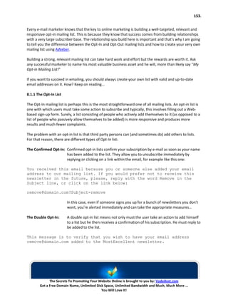 153.


Every e-mail marketer knows that the key to online marketing is building a well-targeted, relevant and
responsive opt-in mailing list. This is because they know that success comes from building relationships
with a very large subscriber base. The relationship you build here is important and that’s why I am going
to tell you the difference between the Opt-In and Opt-Out mailing lists and how to create your very own
mailing list using AWeber.

Building a strong, relevant mailing list can take hard work and effort but the rewards are worth it. Ask
any successful marketer to name his most valuable business asset and he will, more than likely say "My
Opt-in Mailing List!"

If you want to succeed in emailing, you should always create your own list with valid and up-to-date
email addresses on it. How? Keep on reading...

8.1.1 The Opt-In List

The Opt-In mailing list is perhaps this is the most straightforward one of all mailing lists. An opt-in list is
one with which users must take some action to subscribe and typically, this involves filling out a Web-
based sign-up form. Surely, a list consisting of people who actively add themselves to it (as opposed to a
list of people who passively allow themselves to be added) is more responsive and produces more
results and much fewer complaints.

The problem with an opt-in list is that third party persons can (and sometimes do) add others to lists.
For that reason, there are different types of Opt-In list:

The Confirmed Opt-In: Confirmed opt-in lists confirm your subscription by e-mail as soon as your name
                      has been added to the list. They allow you to unsubscribe immediately by
                      replying or clicking on a link within the email, for example like this one:

You received this email because you or someone else added your email
address to our mailing list. If you would prefer not to receive this
newsletter in the future, please, reply with the word Remove in the
Subject line, or click on the link below:

remove@domain.com?Subject=remove

                         In this case, even if someone signs you up for a bunch of newsletters you don't
                         want, you're alerted immediately and can take the appropriate measures...

The Double Opt-In:       A double opt-in list means not only must the user take an action to add himself
                         to a list but he then receives a confirmation of his subscription. He must reply to
                         be added to the list.

This message is to verify that you wish to have your email address
remove@domain.com added to the MostExcellent newsletter.




              The Secrets To Promoting Your Website Online is brought to you by: VodaHost.com
        Get a Free Domain Name, Unlimited Disk Space, Unlimited Bandwidth and Much, Much More ...
                                             You Will Love It!
 