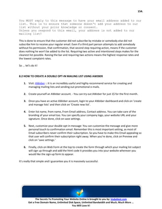 154.


You MUST reply to this message to have your email address added to our
list. This is to ensure that someone doesn't add your address to our
list without your prior knowledge or consent.
Unless you respond to this email, your address is not added to our
mailing list!

This is done to ensure that the customer did not subscribe by mistake or somebody else did not
subscribe him to receive your regular email. Even if a third part person attempts to add somebody
without his permission, that confirmation, that second step requiring action, means if the customer
does nothing he won't be added to the list. Requiring two active and intentioned steps makes for the
cleanest list possible. Raising the bar and requiring two actions means the highest response rates and
the lowest complaint rates.

So ... let’s do it!


8.2 HOW TO CREATE A DOUBLE OPT-IN MAILING LIST USING AWEBER

    1. Visit: AWeber :: It is an incredibly useful and highly recommend service for creating and
       managing mailing lists and sending out promotional e-mails.

    2. Create yourself an AWeber account. - You can try out AWeber for just 1$ for the first month.

    3. Once you have an active AWeber account, login to your AWeber dashboard and click on ‘create
       and manage lists’ and then click on ‘Create new list’.

    4. Enter list name, from name, From Email address, Contact address. You can take care of the
       branding of your email too. You can specify your company logo, your website URL and your
       signature. Once done, click on save settings.

    5. Next, customize your double opt-in message: You can customize the message and give more
       personal touch to confirmation email. Remember this is most important setting, as most of
       Email subscribers never confirm their subscription. So you have to make this Email appealing so
       that user will confirm their subscription right away. When you’re done, click on Preview and
       click on ‘save settings.’

    6. Finally, click on Web Form at the top to create the form through which your mailing list subject
       will sign up through and add the html code it provides you into your website wherever you
       would like the sign-up form to appear.

It’s really that simple and I guarantee you it is massively successful.




               The Secrets To Promoting Your Website Online is brought to you by: VodaHost.com
         Get a Free Domain Name, Unlimited Disk Space, Unlimited Bandwidth and Much, Much More ...
                                              You Will Love It!
 