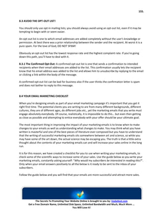 155.


8.3 AVOID THE OPT-OUT LIST!

You should only use opt-in mailing lists; you should always avoid using an opt-out list, even if it may be
tempting to begin with or seem easier.

An opt-out list is one to which email addresses are added completely without the user's knowledge or
permission. At best there was a prior relationship between the sender and the recipient. At worst it is a
pure spam. For the love of God, DO NOT SPAM!

Obviously an opt-out list has the lowest response rate and the highest complaint rate. If you’re going
down this path, you’ll have to deal with it.

8.3.1 The Confirmed Opt-Out: A confirmed opt-out list is one that sends a confirmation to intended
recipients when their email addresses are added to the list. This confirmation usually lets the recipient
know that his email address was added to the list and allows him to unsubscribe by replying to the email
or clicking a link within the body of the message.

A confirmed opt-out list can be bad for business also if the user thinks the confirmation letter is spam
and does not bother to reply to this message.


8.4 YOUR EMAIL MARKETING CHECKLIST

When you’re designing emails as part of your email marketing campaign it’s important that you get it
right first time. The potential clients you are writing to are from many different backgrounds, different
cultures, they are of different ages, do different jobs etc., yet the marketing emails that you write must
engage absolutely everybody. Of course, realistically, it is impossible to do this… but even then getting
as close as possible and attempting to entice everybody with your offer should be your ultimate goal.

The most important thing in improving the impact of your marketing emails is to know when to make
changes to your emails as well as understanding what changes to make. You may think what you have
written is masterful and one of the best pieces of literature ever composed but you have to understand
that the writing of successful marketing emails sits somewhere between art and science, so while you
may have some of the art down, the actual science may be escaping you. The truth is that a little extra
thought about the contents of your marketing emails can and will increase your sales online in the long
run.

It is for this reason, we have created a checklist for you to use when writing your marketing emails, to
check some of the scientific ways to increase some of your sales. Use the guide below as you write your
marketing emails, constantly asking yourself: “Why would my subscribers be interested in reading this?”.
Only when your email answers positively to all the below is it ready to be sent to the inbox of your
subscribers.

Follow the guide below and you will find that your emails are more successful and attract more sales.




              The Secrets To Promoting Your Website Online is brought to you by: VodaHost.com
        Get a Free Domain Name, Unlimited Disk Space, Unlimited Bandwidth and Much, Much More ...
                                             You Will Love It!
 
