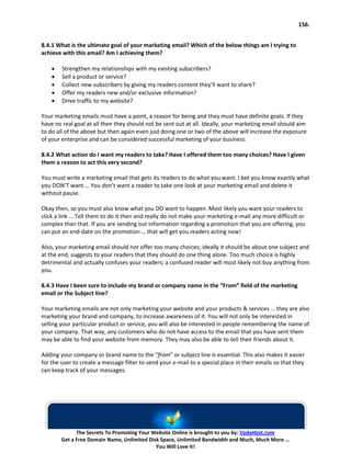 156.


8.4.1 What is the ultimate goal of your marketing email? Which of the below things am I trying to
achieve with this email? Am I achieving them?

    •   Strengthen my relationships with my existing subscribers?
    •   Sell a product or service?
    •   Collect new subscribers by giving my readers content they’ll want to share?
    •   Offer my readers new and/or exclusive information?
    •   Drive traffic to my website?

Your marketing emails must have a point, a reason for being and they must have definite goals. If they
have no real goal at all then they should not be sent out at all. Ideally, your marketing email should aim
to do all of the above but then again even just doing one or two of the above will increase the exposure
of your enterprise and can be considered successful marketing of your business.

8.4.2 What action do I want my readers to take? Have I offered them too many choices? Have I given
them a reason to act this very second?

You must write a marketing email that gets its readers to do what you want. I bet you know exactly what
you DON’T want … You don’t want a reader to take one look at your marketing email and delete it
without pause.

Okay then, so you must also know what you DO want to happen. Most likely you want your readers to
click a link … Tell them to do it then and really do not make your marketing e-mail any more difficult or
complex than that. If you are sending out information regarding a promotion that you are offering, you
can put an end-date on the promotion … that will get you readers acting now!

Also, your marketing email should not offer too many choices; ideally it should be about one subject and
at the end, suggests to your readers that they should do one thing alone. Too much choice is highly
detrimental and actually confuses your readers; a confused reader will most likely not buy anything from
you.

8.4.3 Have I been sure to include my brand or company name in the “From” field of the marketing
email or the Subject line?

Your marketing emails are not only marketing your website and your products & services … they are also
marketing your brand and company, to increase awareness of it. You will not only be interested in
selling your particular product or service, you will also be interested in people remembering the name of
your company. That way, any customers who do not have access to the email that you have sent them
may be able to find your website from memory. They may also be able to tell their friends about it.

Adding your company or brand name to the “from” or subject line is essential. This also makes it easier
for the user to create a message filter to send your e-mail to a special place in their emails so that they
can keep track of your messages.




              The Secrets To Promoting Your Website Online is brought to you by: VodaHost.com
        Get a Free Domain Name, Unlimited Disk Space, Unlimited Bandwidth and Much, Much More ...
                                             You Will Love It!
 