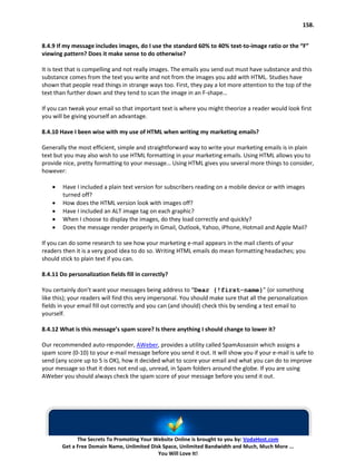 158.


8.4.9 If my message includes images, do I use the standard 60% to 40% text-to-image ratio or the “F”
viewing pattern? Does it make sense to do otherwise?

It is text that is compelling and not really images. The emails you send out must have substance and this
substance comes from the text you write and not from the images you add with HTML. Studies have
shown that people read things in strange ways too. First, they pay a lot more attention to the top of the
text than further down and they tend to scan the image in an F-shape…

If you can tweak your email so that important text is where you might theorize a reader would look first
you will be giving yourself an advantage.

8.4.10 Have I been wise with my use of HTML when writing my marketing emails?

Generally the most efficient, simple and straightforward way to write your marketing emails is in plain
text but you may also wish to use HTML formatting in your marketing emails. Using HTML allows you to
provide nice, pretty formatting to your message… Using HTML gives you several more things to consider,
however:

    •   Have I included a plain text version for subscribers reading on a mobile device or with images
        turned off?
    •   How does the HTML version look with images off?
    •   Have I included an ALT image tag on each graphic?
    •   When I choose to display the images, do they load correctly and quickly?
    •   Does the message render properly in Gmail, Outlook, Yahoo, iPhone, Hotmail and Apple Mail?

If you can do some research to see how your marketing e-mail appears in the mail clients of your
readers then it is a very good idea to do so. Writing HTML emails do mean formatting headaches; you
should stick to plain text if you can.

8.4.11 Do personalization fields fill in correctly?

You certainly don’t want your messages being address to “Dear {!first-name}” (or something
like this); your readers will find this very impersonal. You should make sure that all the personalization
fields in your email fill out correctly and you can (and should) check this by sending a test email to
yourself.

8.4.12 What is this message’s spam score? Is there anything I should change to lower it?

Our recommended auto-responder, AWeber, provides a utility called SpamAssassin which assigns a
spam score (0-10) to your e-mail message before you send it out. It will show you if your e-mail is safe to
send (any score up to 5 is OK), how it decided what to score your email and what you can do to improve
your message so that it does not end up, unread, in Spam folders around the globe. If you are using
AWeber you should always check the spam score of your message before you send it out.




              The Secrets To Promoting Your Website Online is brought to you by: VodaHost.com
        Get a Free Domain Name, Unlimited Disk Space, Unlimited Bandwidth and Much, Much More ...
                                             You Will Love It!
 