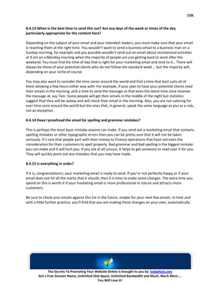 159.


8.4.13 When is the best time to send this out? Are any days of the week or times of the day
particularly appropriate for the content here?

Depending on the subject of your email and your intended readers, you must make sure that your email
is reaching them at the right time. You wouldn’t want to send a business email to a business man on a
Sunday morning, for example and you possible wouldn’t send out an email about recreational activities
at 9 am on a Monday morning when the majority of people are just getting back to work after the
weekend. You must find the time of day that is right for your marketing email and stick to it… There will
always be those of your potential clients who do not follow the standard week … but the majority will,
depending on your niche of course.

You may also want to consider the time zones around the world and find a time that best suits all of
them allowing a few hours either way with. For example, if your plan to have your potential clients read
their emails in the morning, pick a time to send the message so that even the latest time zone receives
the message at, say 7am. Some people will get their emails in the middle of the night but statistics
suggest that they will be asleep and will check their email in the morning. Also, you are not catering for
ever time zone around the world but the ones that, in general, speak the same language as you as a rule,
not an exception.

8.4.14 Have I proofread the email for spelling and grammar mistakes?

This is perhaps the most basic mistake anyone can make. If you send out a marketing email that contains
spelling mistakes or other typographic errors then you can be pretty sure that it will not be taken
seriously. It’s rare that people part with their money to finance operations that have not even the
consideration for their customers to spell properly. Bad grammar and bad spelling is the biggest mistake
you can make and it will hurt you. If you are at all unsure, it helps to get someone to read over it for you.
They will quickly point out any mistakes that you may have made.

8.4.15 Is everything in order?

If it is, congratulations!; your marketing email is ready to send. If you’re not perfectly happy or if your
email does not hit all the marks that it should, then it is time to make some changes. The extra time you
spend on this is worth it if your marketing email is more professional in nature and attracts more
customers.

Be sure to check your emails against this list in the future, maybe for your next few emails. In time and
with a little further practice, you’ll find that you are making these changes on your own, automatically.




              The Secrets To Promoting Your Website Online is brought to you by: VodaHost.com
        Get a Free Domain Name, Unlimited Disk Space, Unlimited Bandwidth and Much, Much More ...
                                             You Will Love It!
 