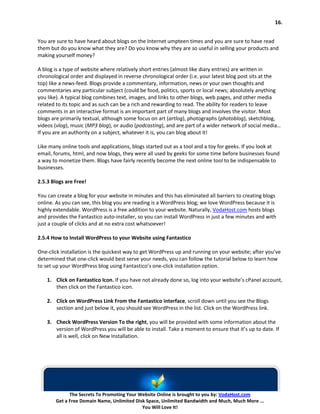 16.


You are sure to have heard about blogs on the Internet umpteen times and you are sure to have read
them but do you know what they are? Do you know why they are so useful in selling your products and
making yourself money?

A blog is a type of website where relatively short entries (almost like diary entries) are written in
chronological order and displayed in reverse chronological order (i.e. your latest blog post sits at the
top) like a news-feed. Blogs provide a commentary, information, news or your own thoughts and
commentaries any particular subject (could be food, politics, sports or local news; absolutely anything
you like). A typical blog combines text, images, and links to other blogs, web pages, and other media
related to its topic and as such can be a rich and rewarding to read. The ability for readers to leave
comments in an interactive format is an important part of many blogs and involves the visitor. Most
blogs are primarily textual, although some focus on art (artlog), photographs (photoblog), sketchblog,
videos (vlog), music (MP3 blog), or audio (podcasting), and are part of a wider network of social media…
If you are an authority on a subject, whatever it is, you can blog about it!

Like many online tools and applications, blogs started out as a tool and a toy for geeks. If you look at
email, forums, html, and now blogs, they were all used by geeks for some time before businesses found
a way to monetize them. Blogs have fairly recently become the next online tool to be indispensable to
businesses.

2.5.3 Blogs are Free!

You can create a blog for your website in minutes and this has eliminated all barriers to creating blogs
online. As you can see, this blog you are reading is a WordPress blog; we love WordPress because it is
highly extendable. WordPress is a free addition to your website. Naturally, VodaHost.com hosts blogs
and provides the Fantastico auto-installer, so you can install WordPress in just a few minutes and with
just a couple of clicks and at no extra cost whatsoever!

2.5.4 How to Install WordPress to your Website using Fantastico

One-click installation is the quickest way to get WordPress up and running on your website; after you’ve
determined that one-click would best serve your needs, you can follow the tutorial below to learn how
to set up your WordPress blog using Fantastico’s one-click installation option.

    1. Click on Fantastico Icon. If you have not already done so, log into your website’s cPanel account,
       then click on the Fantastico icon.

    2. Click on WordPress Link From the Fantastico interface, scroll down until you see the Blogs
       section and just below it, you should see WordPress in the list. Click on the WordPress link.

    3. Check WordPress Version To the right, you will be provided with some information about the
       version of WordPress you will be able to install. Take a moment to ensure that it’s up to date. If
       all is well, click on New Installation.




             The Secrets To Promoting Your Website Online is brought to you by: VodaHost.com
       Get a Free Domain Name, Unlimited Disk Space, Unlimited Bandwidth and Much, Much More ...
                                            You Will Love It!
 