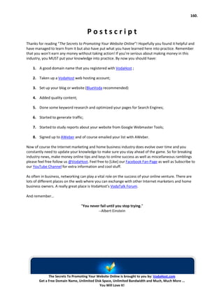160.



                                      Postscript
Thanks for reading “The Secrets to Promoting Your Website Online”! Hopefully you found it helpful and
have managed to learn from it but also have put what you have learned here into practice. Remember
that you won’t earn any money without taking action! If you’re serious about making money in this
industry, you MUST put your knowledge into practice. By now you should have:

    1. A good domain name that you registered with VodaHost ;

    2. Taken up a VodaHost web hosting account;

    3. Set up your blog or website (BlueVoda recommended)

    4. Added quality content;

    5. Done some keyword research and optimized your pages for Search Engines;

    6. Started to generate traffic;

    7. Started to study reports about your website from Google Webmaster Tools;

    8. Signed up to AWeber and of course emailed your list with AWeber.

Now of course the Internet marketing and home business industry does evolve over time and you
constantly need to update your knowledge to make sure you stay ahead of the game. So for breaking
industry news, make money online tips and keys to online success as well as miscellaneous ramblings
please feel free follow us @VodaHost. Feel free to [Like] our Facebook Fan-Page as well as Subscribe to
our YouTube Channel for extra information and cool stuff.

As often in business, networking can play a vital role on the success of your online venture. There are
lots of different places on the web where you can exchange with other Internet marketers and home
business owners. A really great place is VodaHost’s VodaTalk Forum.

And remember…

                                 “You never fail until you stop trying.”
                                          --Albert Einstein




             The Secrets To Promoting Your Website Online is brought to you by: VodaHost.com
       Get a Free Domain Name, Unlimited Disk Space, Unlimited Bandwidth and Much, Much More ...
                                            You Will Love It!
 