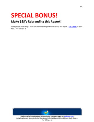161.




SPECIAL BONUS!
Make $$$’s Rebranding this Report!
Some people are making a small fortune rebranding and redistributing this report... CLICK HERE to learn
how... You will love it!




             The Secrets To Promoting Your Website Online is brought to you by: VodaHost.com
       Get a Free Domain Name, Unlimited Disk Space, Unlimited Bandwidth and Much, Much More ...
                                            You Will Love It!
 