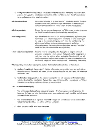 17.


    4. Configure Installation: You should arrive at the first of three steps in the one-click installation
       process. Here, you’ll be able to determine which folder you’d like to have WordPress installed
       to, as well as some other blog information:

Installation Location:           If you want your blog to be your website’s homepage, ensure that you
                                 leave the space blank, otherwise type in the name of the folder you
                                 want WordPress installed to (make sure it doesn’t already exist).

Admin access data:               Choose the username and password you’d like to use in order to access
                                 the WordPress admin panel after installation is completed.

Base configuration:              Type a nickname you’d like to use throughout the blog. By default, the
                                 nickname is used whenever you leave comments or write an entry on
                                 the blog, so choose something you don’t mind the world seeing. The
                                 admin e-mail address is where notices, passwords, and other
                                 information about the administration of the blog are sent. Your blog’s
                                 name and description should be self-explanatory.

E-mail account configuration: You only need to worry about this if you plan to blog via e-mail. If
                              you’ve set up a special e-mail account that you’ll use for blogging via e-
                              mail, then enter the settings where applicable. (Bear in mind, you will
                              need to enter an e-mail account password in order to proceed with the
                              installation, simply use a false one if you don’t plan to blog via e-mail.)

When your blog information is complete, click on the Install WordPress button at the bottom.

    5. Confirm Everything Is Correct: Verify that the information you provided is correct and click on
       Finish installation. Fantastico will create a brand new database for you and create the necessary
       WordPress files.

    6. Confirmation Message: When the process is complete, you will receive a confirmation notice
       with the details of the installation. If you’d like a copy of the report for your records, you’ll have
       the option to send an e-mail to an account of your choosing.

2.5.5 The Benefits of Blogging

    •   You get increased sales of your product or service – If, let’s say, you were selling special Cat
        Food and Cat Toys, you get a chance to promote your products through your blog and talk about
        your experience with them.

    •   You become known as an expert in your field – People will come to view you as an expert on
        Cat comforts and will take you advice with less hesitation.

    •   Blogs get more traffic from search engines




              The Secrets To Promoting Your Website Online is brought to you by: VodaHost.com
        Get a Free Domain Name, Unlimited Disk Space, Unlimited Bandwidth and Much, Much More ...
                                             You Will Love It!
 
