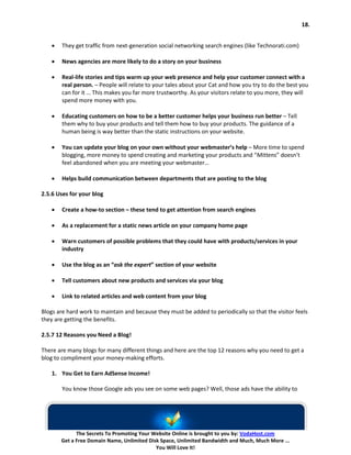 18.


    •   They get traffic from next-generation social networking search engines (like Technorati.com)

    •   News agencies are more likely to do a story on your business

    •   Real-life stories and tips warm up your web presence and help your customer connect with a
        real person. – People will relate to your tales about your Cat and how you try to do the best you
        can for it … This makes you far more trustworthy. As your visitors relate to you more, they will
        spend more money with you.

    •   Educating customers on how to be a better customer helps your business run better – Tell
        them why to buy your products and tell them how to buy your products. The guidance of a
        human being is way better than the static instructions on your website.

    •   You can update your blog on your own without your webmaster’s help – More time to spend
        blogging, more money to spend creating and marketing your products and “Mittens” doesn’t
        feel abandoned when you are meeting your webmaster…

    •   Helps build communication between departments that are posting to the blog

2.5.6 Uses for your blog

    •   Create a how-to section – these tend to get attention from search engines

    •   As a replacement for a static news article on your company home page

    •   Warn customers of possible problems that they could have with products/services in your
        industry

    •   Use the blog as an “ask the expert” section of your website

    •   Tell customers about new products and services via your blog

    •   Link to related articles and web content from your blog

Blogs are hard work to maintain and because they must be added to periodically so that the visitor feels
they are getting the benefits.

2.5.7 12 Reasons you Need a Blog!

There are many blogs for many different things and here are the top 12 reasons why you need to get a
blog to compliment your money-making efforts.

    1. You Get to Earn AdSense Income!

        You know those Google ads you see on some web pages? Well, those ads have the ability to




              The Secrets To Promoting Your Website Online is brought to you by: VodaHost.com
        Get a Free Domain Name, Unlimited Disk Space, Unlimited Bandwidth and Much, Much More ...
                                             You Will Love It!
 