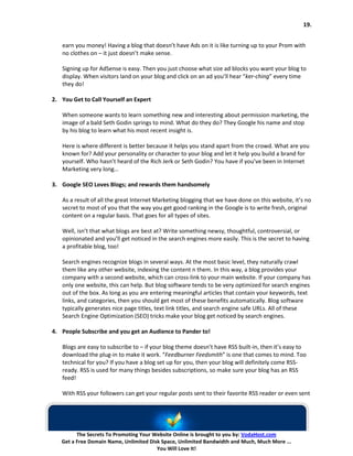 19.


   earn you money! Having a blog that doesn’t have Ads on it is like turning up to your Prom with
   no clothes on – it just doesn’t make sense.

   Signing up for AdSense is easy. Then you just choose what size ad blocks you want your blog to
   display. When visitors land on your blog and click on an ad you’ll hear “ker-ching” every time
   they do!

2. You Get to Call Yourself an Expert

   When someone wants to learn something new and interesting about permission marketing, the
   image of a bald Seth Godin springs to mind. What do they do? They Google his name and stop
   by his blog to learn what his most recent insight is.

   Here is where different is better because it helps you stand apart from the crowd. What are you
   known for? Add your personality or character to your blog and let it help you build a brand for
   yourself. Who hasn’t heard of the Rich Jerk or Seth Godin? You have if you’ve been in Internet
   Marketing very long…

3. Google SEO Loves Blogs; and rewards them handsomely

   As a result of all the great Internet Marketing blogging that we have done on this website, it’s no
   secret to most of you that the way you get good ranking in the Google is to write fresh, original
   content on a regular basis. That goes for all types of sites.

   Well, isn’t that what blogs are best at? Write something newsy, thoughtful, controversial, or
   opinionated and you’ll get noticed in the search engines more easily. This is the secret to having
   a profitable blog, too!

   Search engines recognize blogs in several ways. At the most basic level, they naturally crawl
   them like any other website, indexing the content n them. In this way, a blog provides your
   company with a second website, which can cross-link to your main website. If your company has
   only one website, this can help. But blog software tends to be very optimized for search engines
   out of the box. As long as you are entering meaningful articles that contain your keywords, text
   links, and categories, then you should get most of these benefits automatically. Blog software
   typically generates nice page titles, text link titles, and search engine safe URLs. All of these
   Search Engine Optimization (SEO) tricks make your blog get noticed by search engines.

4. People Subscribe and you get an Audience to Pander to!

   Blogs are easy to subscribe to – if your blog theme doesn’t have RSS built-in, then it’s easy to
   download the plug-in to make it work. “Feedburner Feedsmith” is one that comes to mind. Too
   technical for you? If you have a blog set up for you, then your blog will definitely come RSS-
   ready. RSS is used for many things besides subscriptions, so make sure your blog has an RSS
   feed!

   With RSS your followers can get your regular posts sent to their favorite RSS reader or even sent




         The Secrets To Promoting Your Website Online is brought to you by: VodaHost.com
   Get a Free Domain Name, Unlimited Disk Space, Unlimited Bandwidth and Much, Much More ...
                                        You Will Love It!
 