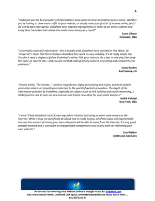 2.


“VodaHost are the best providers of information I know when it comes to making money online. Whether
you’re looking to drive more traffic to your website, or simply make your first bit of income online, you’d
do well to take their advice. VodaHost have inspired improvements in some of our online systems and
every time I’ve taken their advice I've made more money as a result!”
                                                                                               Suzie Gibson
                                                                                             Delaware, USA



“Universally successful information - this is exactly what VodaHost have provided in this eBook. By
“universal” I mean that the techniques described here work in every industry. It’s all really simple too.
You don’t need a degree to follow VodaHost’s advice. Pick your industry, do a test on one site, then copy
the same on several sites - and you will see that making money online is an exciting and completely real
endeavor.”
                                                                                                Jason Roehm
                                                                                             East Sussex, UK



“On the whole, ‘The Secrets...’ contains magnificent, highly stimulating and in fact, practical website
promotion advice; a compelling introduction to the world of website promotion. The depth of the
information provided by VodaHost, especially on subjects such as link building and social networking, is
striking and is sure to open up new avenues and inspire new ideas for your online business.”
                                                                                             André Vellozzi
                                                                                             New York, USA



“I wish I’d had VodaHost’s text 3 years ago when I started out trying to make some money on the
Internet! While it may not specifically be about how to make money, all of the topics will exponentially
increase the amount of money your own enterprise will be able to make from the Internet; it’s very good,
straight-forward and is sure to be an indispensable companion to you as you work on marketing your
own web site.”
                                                                                               Erin Welker
                                                                                     Dortmund, Germany




              The Secrets To Promoting Your Website Online is brought to you by: VodaHost.com
        Get a Free Domain Name, Unlimited Disk Space, Unlimited Bandwidth and Much, Much More ...
                                             You Will Love It!
 