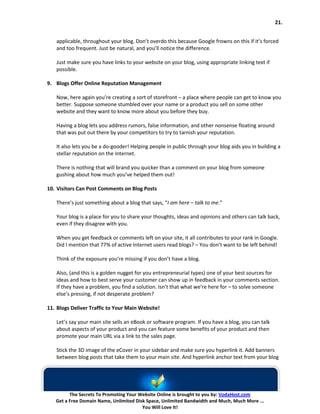 21.


   applicable, throughout your blog. Don’t overdo this because Google frowns on this if it’s forced
   and too frequent. Just be natural, and you’ll notice the difference.

   Just make sure you have links to your website on your blog, using appropriate linking text if
   possible.

9. Blogs Offer Online Reputation Management

   Now, here again you’re creating a sort of storefront – a place where people can get to know you
   better. Suppose someone stumbled over your name or a product you sell on some other
   website and they want to know more about you before they buy.

   Having a blog lets you address rumors, false information, and other nonsense floating around
   that was put out there by your competitors to try to tarnish your reputation.

   It also lets you be a do-gooder! Helping people in public through your blog aids you in building a
   stellar reputation on the Internet.

   There is nothing that will brand you quicker than a comment on your blog from someone
   gushing about how much you’ve helped them out!

10. Visitors Can Post Comments on Blog Posts

   There’s just something about a blog that says, “I am here – talk to me.”

   Your blog is a place for you to share your thoughts, ideas and opinions and others can talk back,
   even if they disagree with you.

   When you get feedback or comments left on your site, it all contributes to your rank in Google.
   Did I mention that 77% of active Internet users read blogs? – You don’t want to be left behind!

   Think of the exposure you’re missing if you don’t have a blog.

   Also, (and this is a golden nugget for you entrepreneurial types) one of your best sources for
   ideas and how to best serve your customer can show up in feedback in your comments section.
   If they have a problem, you find a solution. Isn’t that what we’re here for – to solve someone
   else’s pressing, if not desperate problem?

11. Blogs Deliver Traffic to Your Main Website!

   Let’s say your main site sells an eBook or software program. If you have a blog, you can talk
   about aspects of your product and you can feature some benefits of your product and then
   promote your main URL via a link to the sales page.

   Stick the 3D image of the eCover in your sidebar and make sure you hyperlink it. Add banners
   between blog posts that take them to your main site. And hyperlink anchor text from your blog




         The Secrets To Promoting Your Website Online is brought to you by: VodaHost.com
   Get a Free Domain Name, Unlimited Disk Space, Unlimited Bandwidth and Much, Much More ...
                                        You Will Love It!
 