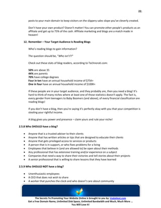 22.


       posts to your main domain to keep visitors on the slippery sales slope you’ve cleverly created.

       Don’t have your own product? Doesn’t matter! You can promote other people’s products as an
       affiliate and get up to 75% of the cash. Affiliate marketing and blogs are a match made in
       heaven!

   12. Remember – Your Target Audience Is Reading Blogs

       Who’s reading blogs to gain information?

       The question should be, “Who isn’t?!“

       Check out these stats of blog readers, according to Technorati.com:

       50% are above 35
       44% are parents
       70% have college degrees
       Four in ten have an annual household income of $75K+
       One in four have an annual household income of $100K+

       If these people are in your target audience, and they probably are, then you need a blog! It’s
       hard to think of many niches where at least one of those statistics doesn’t apply. The fact is,
       every gender from teenagers to Baby Boomers (and above), of every financial classification are
       reading blogs!

       If you don’t have a blog, then you’re saying it’s perfectly okay with you that your competition is
       stealing your rightful income.

       A blog gives you power and presence – claim yours and rule your niche!

2.5.8 Who SHOULD have a blog?

   •   Anyone that is a trusted adviser to their clients
   •   Anyone that has written articles or tips that are designed to educate their clients
   •   Anyone that gets privileged access to services or products
   •   A person that is in support, or who fixes problems for a living
   •   Employees that believe in (and are allowed to) be open about their methods
   •   Any professional that has extensive training and/or experience on a subject
   •   Companies that need a way to share their victories and tell stories about their projects
   •   A senior professional that is willing to share lessons that they have learned

2.5.9 Who SHOULD NOT have a blog?

   •   Unenthusiastic employees
   •   A CEO that does not wish to share
   •   A worker that punches the clock and who doesn’t care about community




             The Secrets To Promoting Your Website Online is brought to you by: VodaHost.com
       Get a Free Domain Name, Unlimited Disk Space, Unlimited Bandwidth and Much, Much More ...
                                            You Will Love It!
 