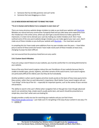 23.


    •   Someone that has terrible grammar and can’t write
    •   Someone that sees blogging as a chore


2.6 10 WEB DESIGN MISTAKES NOT TO MAKE THIS YEAR!

“To err is human and to blame it on a computer is even more so”

There are many atrocious website design mistakes to make as you build your website with BlueVoda.
Mistakes are natural and very constructive if properly fixed and you take away some experience from
the mistake but in the online arena, where you don’t get a second chance to make a great first
impression, it is best not to alienate your users by making any rookie mistakes at all. Here I have
outlined some of the very worst website design mistakes you can make against your own users. Don’t
make any of these mistakes as you build your website with BlueVoda. – You have been warned!

In compiling this list I have made some additions from my own mistakes over the years – I have fallen
prey to several of these and to be honest I have made nearly each of these mistakes at least once;
changing my ways has been difficult.

Just rest assured that the practices listed here are very useful.

2.6.1 Custom Search Mistakes

If you are using a search feature on your website, you must be careful that it is not being detrimental to
your website.

Some of the very literal search engines reduce the user friendliness of your website because they’re
unable to handle typos, plurals, hyphens, and other variants of the search terms. Such search engines
are particularly difficult for elderly users but they do hurt everybody.

Another problem is when search engines prioritize results purely on the basis of how many query terms
they contain, rather than on each document’s importance. Much better if your search engine calls out
“sure things” at the top of the list — especially for important queries, such as the names of your services
and products.

The ability to search is the user’s lifeline when navigation fails or they get lost. Even though advanced
search can sometimes help, simple search usually works best, and search should be presented as a
simple box, since that’s what users are looking for.

Google provides a really nice too for searching your website and you can find it here:
http://www.google.com/cse/ – just make sure it’s not getting in the way of your content in any way. If it
is – LOOSE IT!




              The Secrets To Promoting Your Website Online is brought to you by: VodaHost.com
        Get a Free Domain Name, Unlimited Disk Space, Unlimited Bandwidth and Much, Much More ...
                                             You Will Love It!
 
