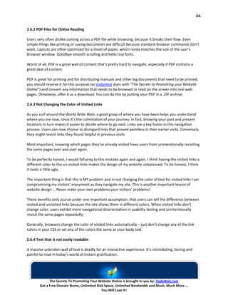 24.


2.6.2 PDF Files for Online Reading

Users very often dislike coming across a PDF file while browsing, because it breaks their flow. Even
simple things like printing or saving documents are difficult because standard browser commands don’t
work. Layouts are often optimized for a sheet of paper, which rarely matches the size of the user’s
browser window. Goodbye smooth scrolling and hello tiny fonts.

Worst of all, PDF is a great wall of content that’s pretty hard to navigate, especially if PDF contains a
great deal of content.

PDF is great for printing and for distributing manuals and other big documents that need to be printed;
you should reserve it for this purpose (as VodaHost does with “The Secrets to Promoting your Website
Online“) and convert any information that needs to be browsed or read on the screen into real web
pages. Otherwise, offer it as a download. You can do this by putting your PDF in a .ZIP archive.

2.6.3 Not Changing the Color of Visited Links

As you surf around the World Wide Web, a good grasp of where you have been helps you understand
where you are now, since it’s the culmination of your journey. In fact, knowing your past and present
locations in turn makes it easier to decide where to go next. Links are a key factor in this navigation
process. Users can now choose to disregard links that proved pointless in their earlier visits. Conversely,
they might revisit links they found helpful in previous visits.

Most important, knowing which pages they’ve already visited frees users from unintentionally revisiting
the same pages over and over again.

To be perfectly honest, I would fall prey to this mistake again and again. I think having the visited links a
different color to the un-visited links makes the design of my website unbalanced. To be honest, I think
it looks a little ugly.

The important thing is that this is MY problem and in not changing the color of text for visited links I am
compromising my visitors’ enjoyment as they navigate my site. This is another important lesson of
website design … Never make your own problems your visitors’ problems!

These benefits only accrue under one important assumption: that users can tell the difference between
visited and unvisited links because the site shows them in different colors. When visited links don’t
change color, users exhibit more navigational disorientation in usability testing and unintentionally
revisit the same pages repeatedly.

Generally, browsers change the color of visited links automatically – just don’t change any of the link
colors in your CSS or set any of the colors the same as your body text.

2.6.4 Text that is not easily readable

A massive unbroken wall of text is deadly for an interactive experience. It’s intimidating, boring and
painful to read in today’s world of instant gratification.




              The Secrets To Promoting Your Website Online is brought to you by: VodaHost.com
        Get a Free Domain Name, Unlimited Disk Space, Unlimited Bandwidth and Much, Much More ...
                                             You Will Love It!
 