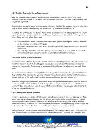 26.


2.6.7 Anything That Looks Like an Advertisement

Selective attention is very powerful and Web users, over the years, have learned to stop paying
attention to any ads that get in the way of their goal-driven navigation. (The main exception being text-
only search-engine ads.)

Unfortunately, users also ignore legitimate design elements that look like prevalent forms of advertising.
After all, when you ignore something, you don’t study it in detail to find out what it is.

Therefore, it is best to avoid any designs that look like advertisements. I’m not saying don’t use Ads; I’m
saying don’t make your content look like ads. The exact implications of this guideline will vary with new
forms of ads; currently follow these rules:

    •   Banner blindness means that users never fixate their eyes on anything that looks like a banner
        ad due to shape or position on the page
    •   Animation avoidance makes users ignore areas with blinking or flashing text or other aggressive
        animations
    •   Pop-up purges mean that users close pop-up windows before they have even fully rendered;
        sometimes with great viciousness (a sort of getting-back-at-GeoCities triumph).

2.6.8 Going Against Design Conventions

Consistency is one of the most powerful usability principles: when things always behave the same, users
don’t have to worry about what will happen. Instead, they know what will happen based on earlier
experience. For example, if you release an apple over Sir Isaac Newton, it will drop on his head. That’s
good.

The more users’ expectations prove right, the more they will feel in control of the system and the more
they will like it. And the more the system breaks users’ expectations, the more they will feel insecure…
“Maybe if I let go of this apple, it will turn into a lemon and jump a few miles into the sky.”

No matter how good your website is, the truth is that users spend most of their time on other websites
and in general this means that they form their expectations for your website based on what they see
commonly done on most other sites. If you deviate from what the user expects, your site will be harder
to use and users will disappear.

2.6.9 Opening New Browser Windows

In many respects, this is a battle of the browsers. Some browsers, (e.g. Firefox) only open up new Tabs
rather than new Windows and I really like this; I find it quite useful. Unfortunately, Internet Explorer
(the most used browser out there) opens up new windows and opening up a new browser window
when a visitor clicks on a link is like a vacuum-salesman who starts a visit by emptying an ash-tray on the
customer’s welcome mat. Don’t fill your users’ screen with any more windows, thanks.

Website Designers often open new browser windows with the idea that it keeps users on their site but
even disregarding the hostile message implied in taking over the user’s machine, the strategy is self-




              The Secrets To Promoting Your Website Online is brought to you by: VodaHost.com
        Get a Free Domain Name, Unlimited Disk Space, Unlimited Bandwidth and Much, Much More ...
                                             You Will Love It!
 