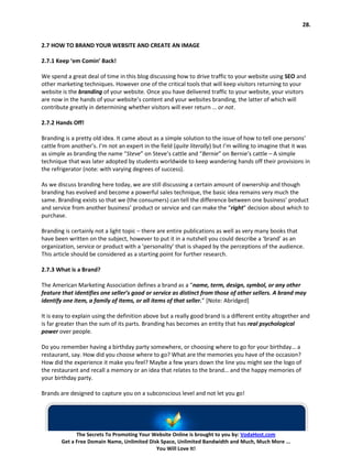 28.


2.7 HOW TO BRAND YOUR WEBSITE AND CREATE AN IMAGE

2.7.1 Keep ‘em Comin’ Back!

We spend a great deal of time in this blog discussing how to drive traffic to your website using SEO and
other marketing techniques. However one of the critical tools that will keep visitors returning to your
website is the branding of your website. Once you have delivered traffic to your website, your visitors
are now in the hands of your website’s content and your websites branding, the latter of which will
contribute greatly in determining whether visitors will ever return … or not.

2.7.2 Hands Off!

Branding is a pretty old idea. It came about as a simple solution to the issue of how to tell one persons’
cattle from another’s. I’m not an expert in the field (quite literally) but I’m willing to imagine that it was
as simple as branding the name “Steve” on Steve’s cattle and “Bernie” on Bernie’s cattle – A simple
technique that was later adopted by students worldwide to keep wandering hands off their provisions in
the refrigerator (note: with varying degrees of success).

As we discuss branding here today, we are still discussing a certain amount of ownership and though
branding has evolved and become a powerful sales technique, the basic idea remains very much the
same. Branding exists so that we (the consumers) can tell the difference between one business’ product
and service from another business’ product or service and can make the “right” decision about which to
purchase.

Branding is certainly not a light topic – there are entire publications as well as very many books that
have been written on the subject, however to put it in a nutshell you could describe a ‘brand’ as an
organization, service or product with a ‘personality’ that is shaped by the perceptions of the audience.
This article should be considered as a starting point for further research.

2.7.3 What is a Brand?

The American Marketing Association defines a brand as a “name, term, design, symbol, or any other
feature that identifies one seller’s good or service as distinct from those of other sellers. A brand may
identify one item, a family of items, or all items of that seller.” [Note: Abridged]

It is easy to explain using the definition above but a really good brand is a different entity altogether and
is far greater than the sum of its parts. Branding has becomes an entity that has real psychological
power over people.

Do you remember having a birthday party somewhere, or choosing where to go for your birthday… a
restaurant, say. How did you choose where to go? What are the memories you have of the occasion?
How did the experience it make you feel? Maybe a few years down the line you might see the logo of
the restaurant and recall a memory or an idea that relates to the brand… and the happy memories of
your birthday party.

Brands are designed to capture you on a subconscious level and not let you go!




              The Secrets To Promoting Your Website Online is brought to you by: VodaHost.com
        Get a Free Domain Name, Unlimited Disk Space, Unlimited Bandwidth and Much, Much More ...
                                             You Will Love It!
 