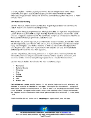 29.


At its very, very best a brand is a psychological stimulus that will sell a product or service before a
salesman has even spoken to you but it relies upon your connection with the brand and the
subconscious images and ideas it brings with it. Branding is important everywhere in business, no matter
what your niche!

2.7.4 The Power of Branding

A brand is the visual, emotional, rational, and cultural image that you associate with a company or a
product. Here are some well-known branding examples.

When you think Volvo, you might think safety. When you think Nike, you might think of Tiger Woods or
“Just Do It.” When you think IBM, you might think “Big Blue.” The fact that you remember the brand
name and have positive associations with that brand makes your product selection easier and enhances
the value and satisfaction you get from the product or service.

While Brand-X cola, or even Pepsi-Cola, may win blind taste tests over Coca-Cola, the fact of the matter
is that more people buy Coke than any other cola and, most importantly, they enjoy the experience of
buying and drinking Coca Cola. The fond memories of childhood and refreshment that people have
when they drink Coke is often more important than a little bit better cola taste. It is this emotional
relationship with brands that make them so powerful.

A brand is not just a logo, ad campaign, spokesperson or slogan. Rather a brand is a product of the
millions of experiences a company creates with employees, vendors, reporters, communities, and
customers—and the emotional feelings these groups develop as a result of their experiences.

A brand is the sum of all the characteristics that make your offering unique:

    •   Reputation
    •   Customer Service
    •   A Promise
    •   Price
    •   Feeling
    •   Attitude
    •   Logo
    •   Product Line

Every business has a brand, whether they like it or not, whether they realize it or not, whether or not
they have an expensive ad campaign or a new logo. A company has a brand whether it’s selling bread,
beer, oxygen cylinders, accounting services, or chemicals. Even cities and geographic areas have brands
– think New York, Los Angeles, Cape Cod and Detroit. Some cities have such a strong brand identities
that they have products named after them to leverage this image—South Beach Diet, LA Fitness, Chevy
Tahoe.

Your business has a brand. It’s the sum of everything your organization is, says, and does.




              The Secrets To Promoting Your Website Online is brought to you by: VodaHost.com
        Get a Free Domain Name, Unlimited Disk Space, Unlimited Bandwidth and Much, Much More ...
                                             You Will Love It!
 