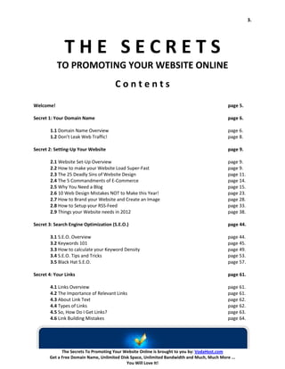 3.




              THE SECRETS
           TO PROMOTING YOUR WEBSITE ONLINE
                                      Contents
Welcome!                                                                                    page 5.

Secret 1: Your Domain Name                                                                  page 6.

        1.1 Domain Name Overview                                                            page 6.
        1.2 Don’t Leak Web Traffic!                                                         page 8.

Secret 2: Setting-Up Your Website                                                           page 9.

        2.1 Website Set-Up Overview                                                         page 9.
        2.2 How to make your Website Load Super-Fast                                        page 9.
        2.3 The 25 Deadly Sins of Website Design                                            page 11.
        2.4 The 5 Commandments of E-Commerce                                                page 14.
        2.5 Why You Need a Blog                                                             page 15.
        2.6 10 Web Design Mistakes NOT to Make this Year!                                   page 23.
        2.7 How to Brand your Website and Create an Image                                   page 28.
        2.8 How to Setup your RSS-Feed                                                      page 33.
        2.9 Things your Website needs in 2012                                               page 38.

Secret 3: Search Engine Optimization (S.E.O.)                                               page 44.

        3.1 S.E.O. Overview                                                                 page 44.
        3.2 Keywords 101                                                                    page 45.
        3.3 How to calculate your Keyword Density                                           page 49.
        3.4 S.E.O. Tips and Tricks                                                          page 53.
        3.5 Black Hat S.E.O.                                                                page 57.

Secret 4: Your Links                                                                        page 61.

        4.1 Links Overview                                                                  page 61.
        4.2 The Importance of Relevant Links                                                page 61.
        4.3 About Link Text                                                                 page 62.
        4.4 Types of Links                                                                  page 62.
        4.5 So, How Do I Get Links?                                                         page 63.
        4.6 Link Building Mistakes                                                          page 64.




             The Secrets To Promoting Your Website Online is brought to you by: VodaHost.com
       Get a Free Domain Name, Unlimited Disk Space, Unlimited Bandwidth and Much, Much More ...
                                            You Will Love It!
 