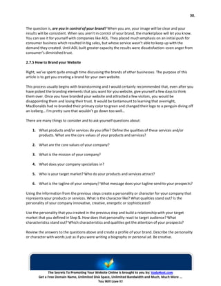30.


The question is, are you in control of your brand? When you are, your image will be clear and your
results will be consistent. When you aren’t in control of your brand, the marketplace will let you know.
You can see it for yourself with companies like AOL. They placed much emphasis on an initial push for
consumer business which resulted in big sales, but whose service wasn’t able to keep up with the
demand they created. Until AOL built greater capacity the results were dissatisfaction–even anger from
consumer’s diminished trust.

2.7.5 How to Brand your Website

Right, we’ve spent quite enough time discussing the brands of other businesses. The purpose of this
article is to get you creating a brand for your own website.

This process usually begins with brainstorming and I would certainly recommended that, even after you
have picked the branding elements that you want for you website, give yourself a few days to think
them over. Once you have branded your website and attracted a few visitors, you would be
disappointing them and losing their trust. It would be tantamount to learning that overnight,
MacDonalds had re-branded their primary color to green and changed their logo to a penguin diving off
an iceberg… I’m pretty sure that wouldn’t go down too well…

There are many things to consider and to ask yourself questions about:

    1. What products and/or services do you offer? Define the qualities of these services and/or
       products. What are the core values of your products and services?

    2. What are the core values of your company?

    3. What is the mission of your company?

    4. What does your company specializes in?

    5. Who is your target market? Who do your products and services attract?

    6. What is the tagline of your company? What message does your tagline send to your prospects?

Using the information from the previous steps create a personality or character for your company that
represents your products or services. What is the character like? What qualities stand out? Is the
personality of your company innovative, creative, energetic or sophisticated?

Use the personality that you created in the previous step and build a relationship with your target
market that you defined in Step 5. How does that personality react to target audience? What
characteristics stand out? Which characteristics and qualities get the attention of your prospects?

Review the answers to the questions above and create a profile of your brand. Describe the personality
or character with words just as if you were writing a biography or personal ad. Be creative.




             The Secrets To Promoting Your Website Online is brought to you by: VodaHost.com
       Get a Free Domain Name, Unlimited Disk Space, Unlimited Bandwidth and Much, Much More ...
                                            You Will Love It!
 