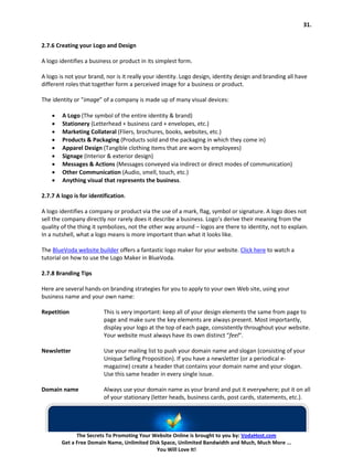 31.


2.7.6 Creating your Logo and Design

A logo identifies a business or product in its simplest form.

A logo is not your brand, nor is it really your identity. Logo design, identity design and branding all have
different roles that together form a perceived image for a business or product.

The identity or “image” of a company is made up of many visual devices:

    •   A Logo (The symbol of the entire identity & brand)
    •   Stationery (Letterhead + business card + envelopes, etc.)
    •   Marketing Collateral (Fliers, brochures, books, websites, etc.)
    •   Products & Packaging (Products sold and the packaging in which they come in)
    •   Apparel Design (Tangible clothing items that are worn by employees)
    •   Signage (Interior & exterior design)
    •   Messages & Actions (Messages conveyed via indirect or direct modes of communication)
    •   Other Communication (Audio, smell, touch, etc.)
    •   Anything visual that represents the business.

2.7.7 A logo is for identification.

A logo identifies a company or product via the use of a mark, flag, symbol or signature. A logo does not
sell the company directly nor rarely does it describe a business. Logo’s derive their meaning from the
quality of the thing it symbolizes, not the other way around – logos are there to identity, not to explain.
In a nutshell, what a logo means is more important than what it looks like.

The BlueVoda website builder offers a fantastic logo maker for your website. Click here to watch a
tutorial on how to use the Logo Maker in BlueVoda.

2.7.8 Branding Tips

Here are several hands-on branding strategies for you to apply to your own Web site, using your
business name and your own name:

Repetition               This is very important: keep all of your design elements the same from page to
                         page and make sure the key elements are always present. Most importantly,
                         display your logo at the top of each page, consistently throughout your website.
                         Your website must always have its own distinct “feel“.

Newsletter               Use your mailing list to push your domain name and slogan (consisting of your
                         Unique Selling Proposition). If you have a newsletter (or a periodical e-
                         magazine) create a header that contains your domain name and your slogan.
                         Use this same header in every single issue.

Domain name              Always use your domain name as your brand and put it everywhere; put it on all
                         of your stationary (letter heads, business cards, post cards, statements, etc.).




              The Secrets To Promoting Your Website Online is brought to you by: VodaHost.com
        Get a Free Domain Name, Unlimited Disk Space, Unlimited Bandwidth and Much, Much More ...
                                             You Will Love It!
 