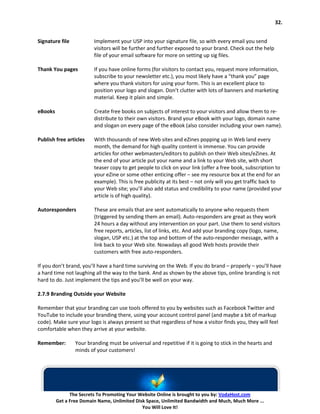 32.


Signature file           Implement your USP into your signature file, so with every email you send
                         visitors will be further and further exposed to your brand. Check out the help
                         file of your email software for more on setting up sig files.

Thank You pages          If you have online forms (for visitors to contact you, request more information,
                         subscribe to your newsletter etc.), you most likely have a “thank you” page
                         where you thank visitors for using your form. This is an excellent place to
                         position your logo and slogan. Don’t clutter with lots of banners and marketing
                         material. Keep it plain and simple.

eBooks                   Create free books on subjects of interest to your visitors and allow them to re-
                         distribute to their own visitors. Brand your eBook with your logo, domain name
                         and slogan on every page of the eBook (also consider including your own name).

Publish free articles    With thousands of new Web sites and eZines popping up in Web land every
                         month, the demand for high quality content is immense. You can provide
                         articles for other webmasters/editors to publish on their Web sites/eZines. At
                         the end of your article put your name and a link to your Web site, with short
                         teaser copy to get people to click on your link (offer a free book, subscription to
                         your eZine or some other enticing offer – see my resource box at the end for an
                         example). This is free publicity at its best – not only will you get traffic back to
                         your Web site; you’ll also add status and credibility to your name (provided your
                         article is of high quality).

Autoresponders           These are emails that are sent automatically to anyone who requests them
                         (triggered by sending them an email). Auto-responders are great as they work
                         24 hours a day without any intervention on your part. Use them to send visitors
                         free reports, articles, list of links, etc. And add your branding copy (logo, name,
                         slogan, USP etc.) at the top and bottom of the auto-responder message, with a
                         link back to your Web site. Nowadays all good Web hosts provide their
                         customers with free auto-responders.

If you don’t brand, you’ll have a hard time surviving on the Web. If you do brand – properly – you’ll have
a hard time not laughing all the way to the bank. And as shown by the above tips, online branding is not
hard to do. Just implement the tips and you’ll be well on your way.

2.7.9 Branding Outside your Website

Remember that your branding can use tools offered to you by websites such as Facebook Twitter and
YouTube to include your branding there, using your account control panel (and maybe a bit of markup
code). Make sure your logo is always present so that regardless of how a visitor finds you, they will feel
comfortable when they arrive at your website.

Remember:        Your branding must be universal and repetitive if it is going to stick in the hearts and
                 minds of your customers!




               The Secrets To Promoting Your Website Online is brought to you by: VodaHost.com
         Get a Free Domain Name, Unlimited Disk Space, Unlimited Bandwidth and Much, Much More ...
                                              You Will Love It!
 