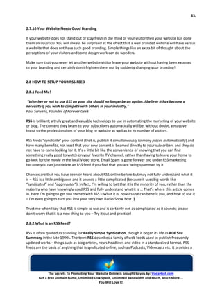 33.


2.7.10 Your Website Needs Good Branding

If your website does not stand out or stay fresh in the mind of your visitor then your website has done
them an injustice! You will always be surprised at the effect that a well branded website will have versus
a website that does not have such good branding. Simple things like an extra bit of thought about the
perceptions of your visitors and some design work can do wonders.

Make sure that you never let another website visitor leave your website without having been exposed
to your branding and certainly don’t frighten them out by suddenly changing your branding!


2.8 HOW TO SETUP YOUR RSS-FEED

2.8.1 Feed Me!

“Whether or not to use RSS on your site should no longer be an option. I believe it has become a
necessity if you wish to compete with others in your industry.”
Paul Scrivens, Founder of Forever Geek

RSS is brilliant; a truly great and valuable technology to use in automating the marketing of your website
or blog. The content they beam to your subscribers automatically will be, without doubt, a massive
boost to the professionalism of your blog or website as well as to its number of visitors.

RSS feeds “syndicate” your content (that is, publish it simultaneously to many places automatically) and
have many benefits, not least that your new content is beamed directly to your subscribers and they do
not have to come looking for it. It’s a little bit like the convenience of knowing that you can find
something really good to watch on your favorite TV channel, rather than having to leave your home to
go look for the movie in the local Video store. Email Spam is gone forever too under RSS marketing
because you can just delete an RSS feed if you find that you are being spammed by it.

Chances are that you have seen or heard about RSS online before but may not fully understand what it
is – RSS is a little ambiguous and it sounds a little complicated (because it uses big words like
“syndicated” and “aggregator”). In fact, I’m willing to bet that it is the minority of you, rather than the
majority who have knowingly used RSS and fully understand what it is … That’s where this article comes
in. Here I’m going to get you started with RSS – What it is, how its use can benefit you, and how to use it
– I’m even going to turn you into your very own Radio-Show host :)

Trust me when I say that RSS is simple to use and is certainly not as complicated as it sounds; please
don’t worry that it is a new thing to you – Try it out and practice!

2.8.2 What is an RSS Feed?

RSS is often quoted as standing for Really Simple Syndication, though it began its life as RDF Site
Summary in the late 1990s. The term RSS describes a family of web feeds used to publish frequently
updated works – things such as blog entries, news headlines and video in a standardized format. RSS
feeds are the basis of anything that is syndicated online, such as Podcasts, Videocasts etc. It provides a




              The Secrets To Promoting Your Website Online is brought to you by: VodaHost.com
        Get a Free Domain Name, Unlimited Disk Space, Unlimited Bandwidth and Much, Much More ...
                                             You Will Love It!
 