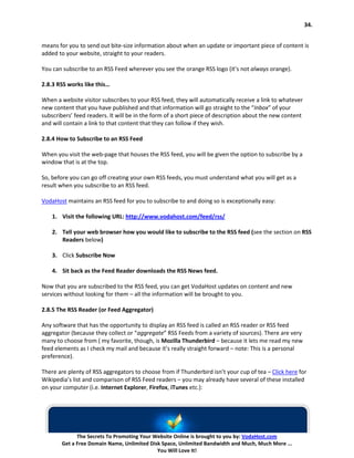 34.


means for you to send out bite-size information about when an update or important piece of content is
added to your website, straight to your readers.

You can subscribe to an RSS Feed wherever you see the orange RSS logo (it’s not always orange).

2.8.3 RSS works like this…

When a website visitor subscribes to your RSS feed, they will automatically receive a link to whatever
new content that you have published and that information will go straight to the “Inbox” of your
subscribers’ feed readers. It will be in the form of a short piece of description about the new content
and will contain a link to that content that they can follow if they wish.

2.8.4 How to Subscribe to an RSS Feed

When you visit the web-page that houses the RSS feed, you will be given the option to subscribe by a
window that is at the top.

So, before you can go off creating your own RSS feeds, you must understand what you will get as a
result when you subscribe to an RSS feed.

VodaHost maintains an RSS feed for you to subscribe to and doing so is exceptionally easy:

    1. Visit the following URL: http://www.vodahost.com/feed/rss/

    2. Tell your web browser how you would like to subscribe to the RSS feed (see the section on RSS
       Readers below)

    3. Click Subscribe Now

    4. Sit back as the Feed Reader downloads the RSS News feed.

Now that you are subscribed to the RSS feed, you can get VodaHost updates on content and new
services without looking for them – all the information will be brought to you.

2.8.5 The RSS Reader (or Feed Aggregator)

Any software that has the opportunity to display an RSS feed is called an RSS reader or RSS feed
aggregator (because they collect or “aggregate” RSS Feeds from a variety of sources). There are very
many to choose from ( my favorite, though, is Mozilla Thunderbird – because it lets me read my new
feed elements as I check my mail and because it’s really straight forward – note: This is a personal
preference).

There are plenty of RSS aggregators to choose from if Thunderbird isn’t your cup of tea – Click here for
Wikipedia’s list and comparison of RSS Feed readers – you may already have several of these installed
on your computer (i.e. Internet Explorer, Firefox, iTunes etc.):




             The Secrets To Promoting Your Website Online is brought to you by: VodaHost.com
       Get a Free Domain Name, Unlimited Disk Space, Unlimited Bandwidth and Much, Much More ...
                                            You Will Love It!
 